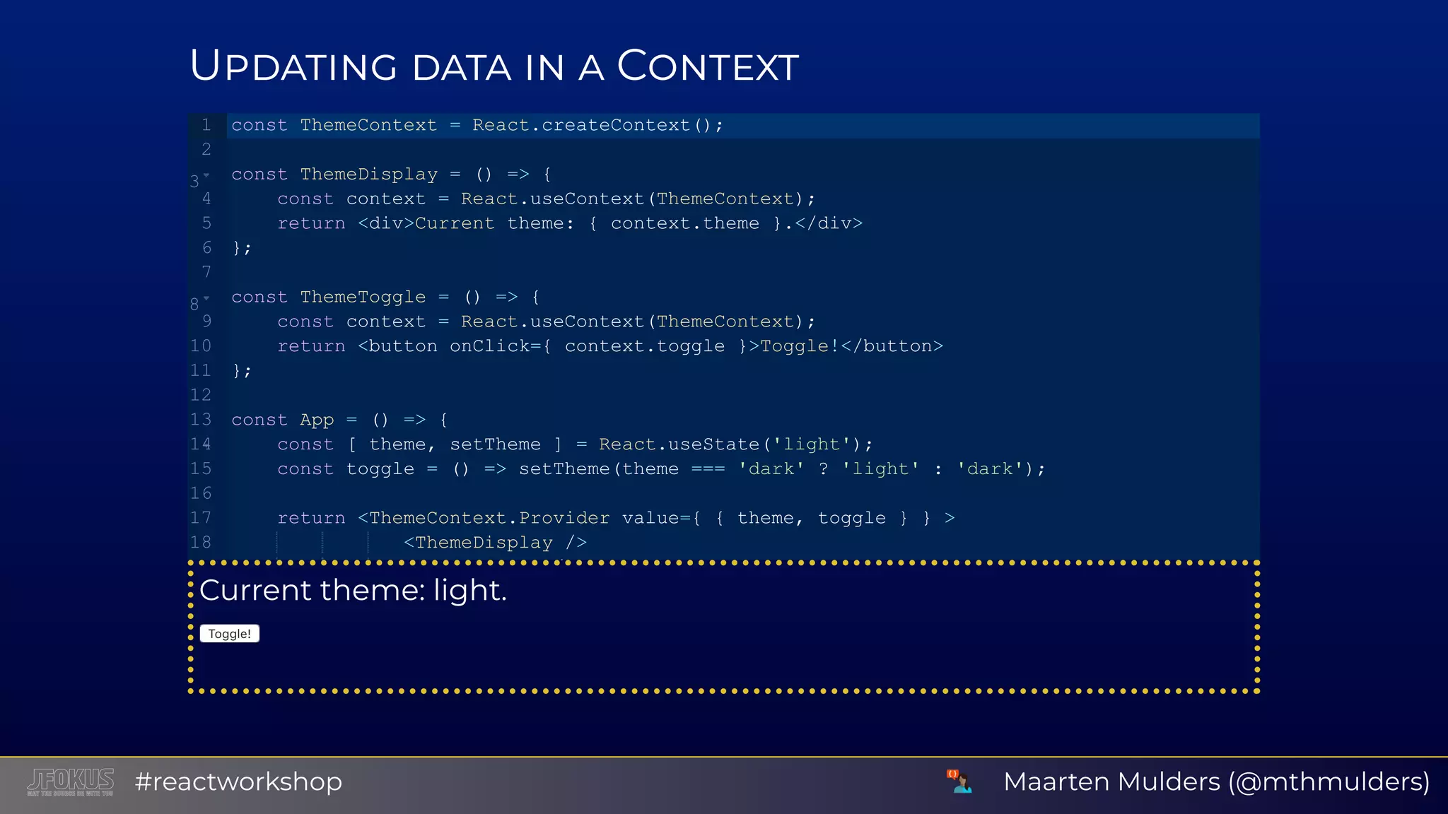 U C Current theme: light. Toggle! const ThemeContext = React.createContext(); const ThemeDisplay = () => {    const context = React.useContext(ThemeContext);    return <div>Current theme: { context.theme }.</div> }; const ThemeToggle = () => {    const context = React.useContext(ThemeContext);    return <button onClick={ context.toggle }>Toggle!</button> }; const App = () => {    const [ theme, setTheme ] = React.useState('light');    const toggle = () => setTheme(theme === 'dark' ? 'light' : 'dark');    return <ThemeContext.Provider value={ { theme, toggle } } >               <ThemeDisplay /> / 1 2 3 4 5 6 7 8 9 10 11 12 13 14 15 16 17 18   Maarten Mulders (@mthmulders)#reactworkshop 
