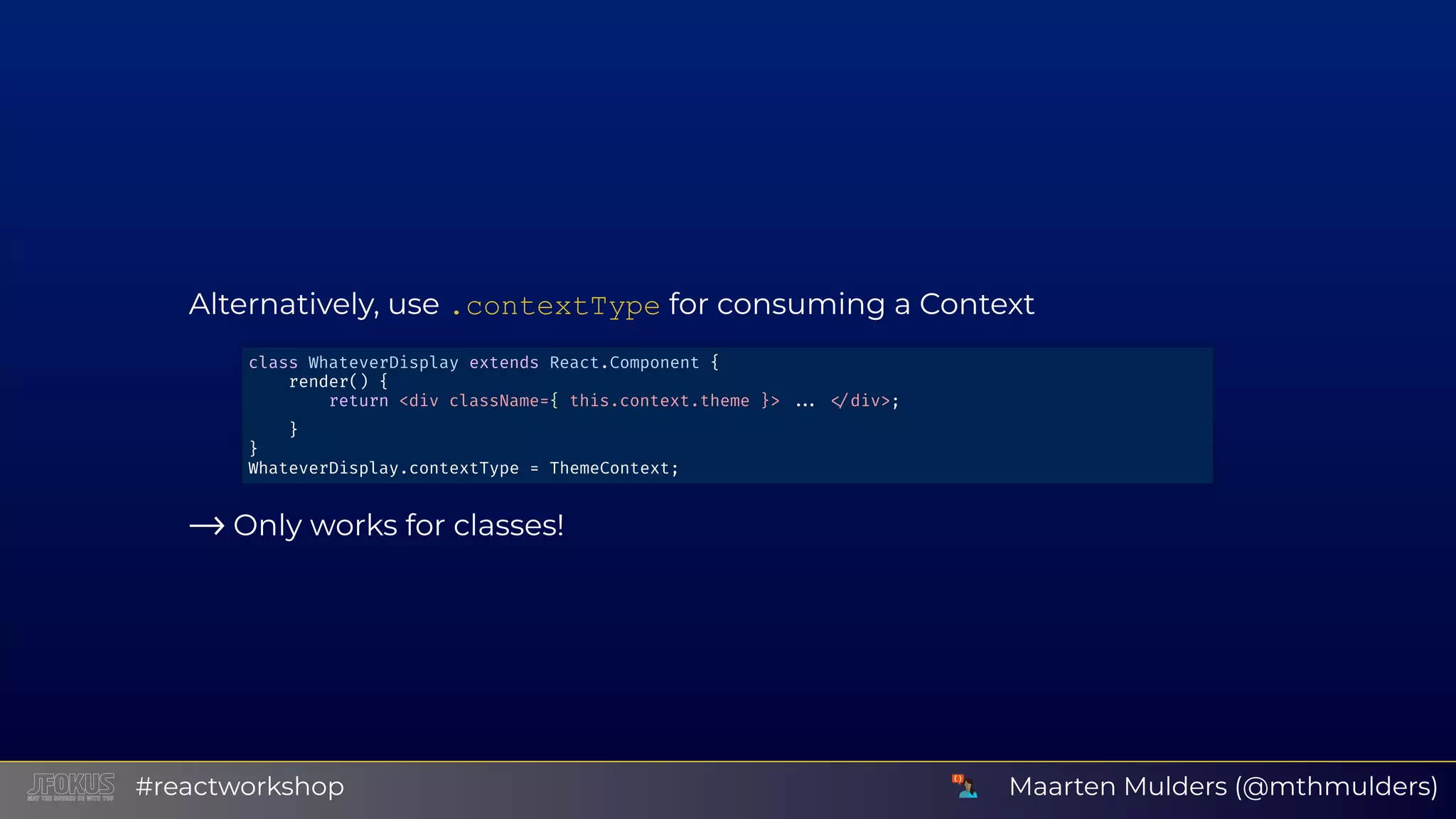 Alternatively, use .contextType for consuming a Context ⟶ Only works for classes! class WhateverDisplay extends React.Component { render() { return <div className={ this.context.theme }> div>; } } WhateverDisplay.contextType = ThemeContext; Maarten Mulders (@mthmulders)#reactworkshop 