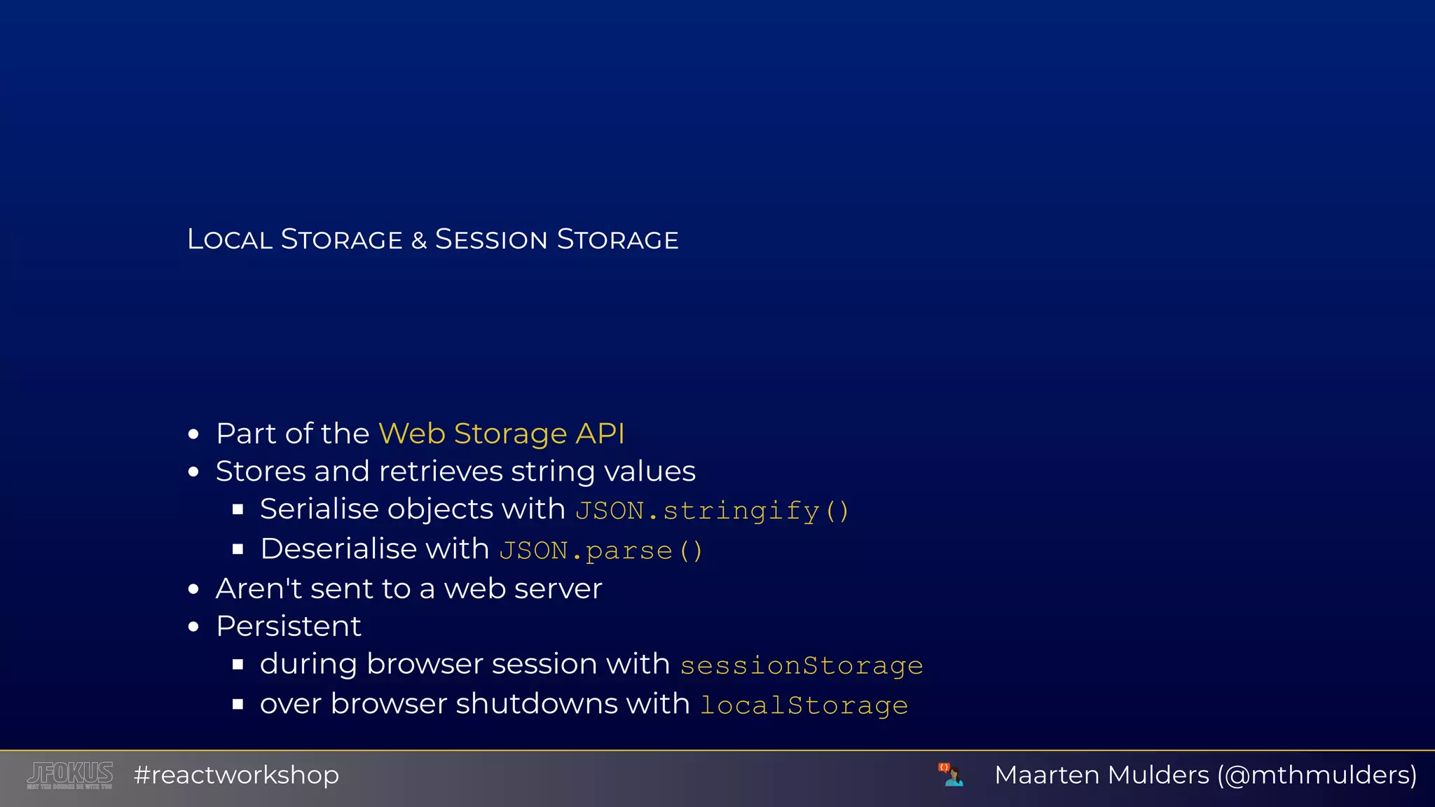 L S S S Part of the Stores and retrieves string values Serialise objects with JSON.stringify() Deserialise with JSON.parse() Aren't sent to a web server Persistent during browser session with sessionStorage over browser shutdowns with localStorage Web Storage API Maarten Mulders (@mthmulders)#reactworkshop 