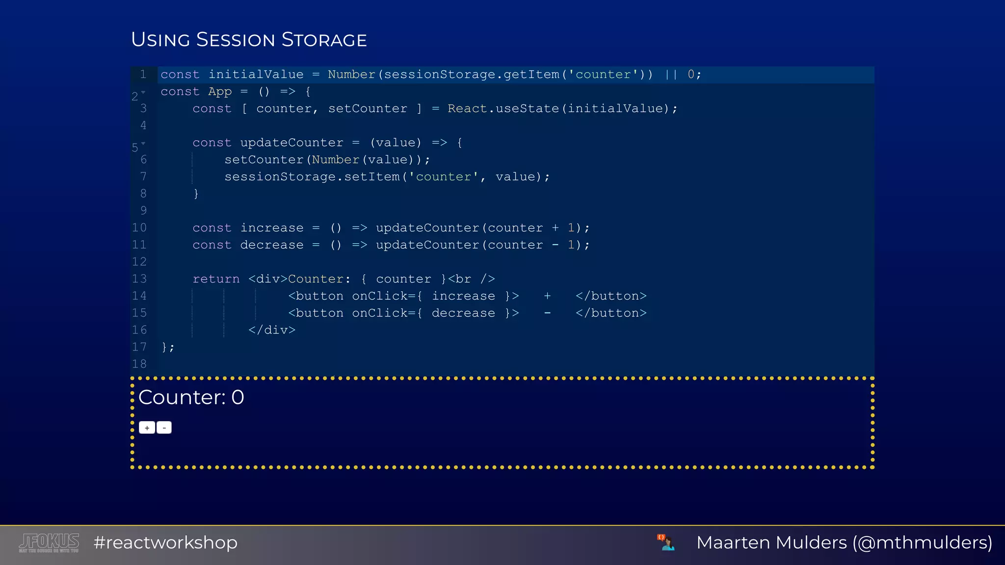 U S S Counter: 0 + ‑ const initialValue = Number(sessionStorage.getItem('counter')) || 0; const App = () => {    const [ counter, setCounter ] = React.useState(initialValue);    const updateCounter = (value) => {        setCounter(Number(value));        sessionStorage.setItem('counter', value);    }    const increase = () => updateCounter(counter + 1);    const decrease = () => updateCounter(counter ­ 1);    return <div>Counter: { counter }<br />                <button onClick={ increase }>   +   </button>                <button onClick={ decrease }>   ­   </button>           </div> }; / 1 2 3 4 5 6 7 8 9 10 11 12 13 14 15 16 17 18   Maarten Mulders (@mthmulders)#reactworkshop 