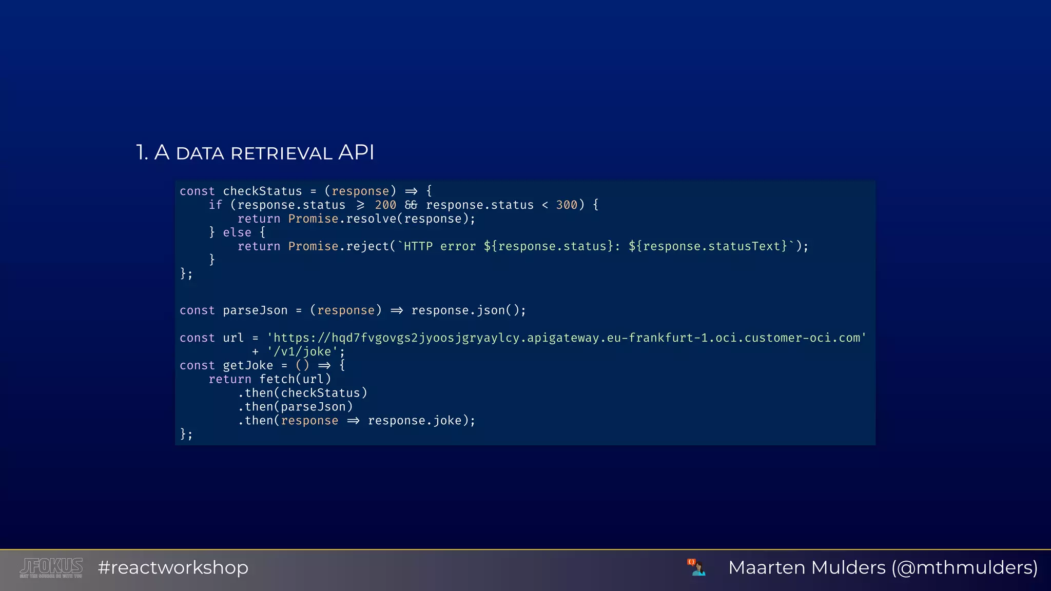 1 A API const checkStatus = (response) { if (response.status 200 response.status < 300) { return Promise.resolve(response); } else { return Promise.reject(`HTTP error ${response.status}: ${response.statusText}`); } }; const parseJson = (response) response.json(); const url = 'https: hqd7fvgovgs2jyoosjgryaylcy.apigateway.eu frankfurt-1.oci.customer oci.com' + '/v1/joke'; const getJoke = () { return fetch(url) .then(checkStatus) .then(parseJson) .then(response response.joke); }; Maarten Mulders (@mthmulders)#reactworkshop 