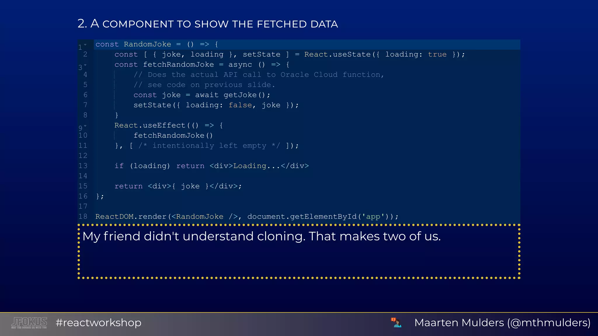 2 A My friend didn't understand cloning. That makes two of us. const RandomJoke = () => {    const [ { joke, loading }, setState ] = React.useState({ loading: true });    const fetchRandomJoke = async () => {        // Does the actual API call to Oracle Cloud function,        // see code on previous slide.        const joke = await getJoke();        setState({ loading: false, joke });    }    React.useEffect(() => {        fetchRandomJoke()    }, [ /* intentionally left empty */ ]);    if (loading) return <div>Loading...</div>    return <div>{ joke }</div>; }; ReactDOM.render(<RandomJoke />, document.getElementById('app')); 1 2 3 4 5 6 7 8 9 10 11 12 13 14 15 16 17 18 Maarten Mulders (@mthmulders)#reactworkshop 