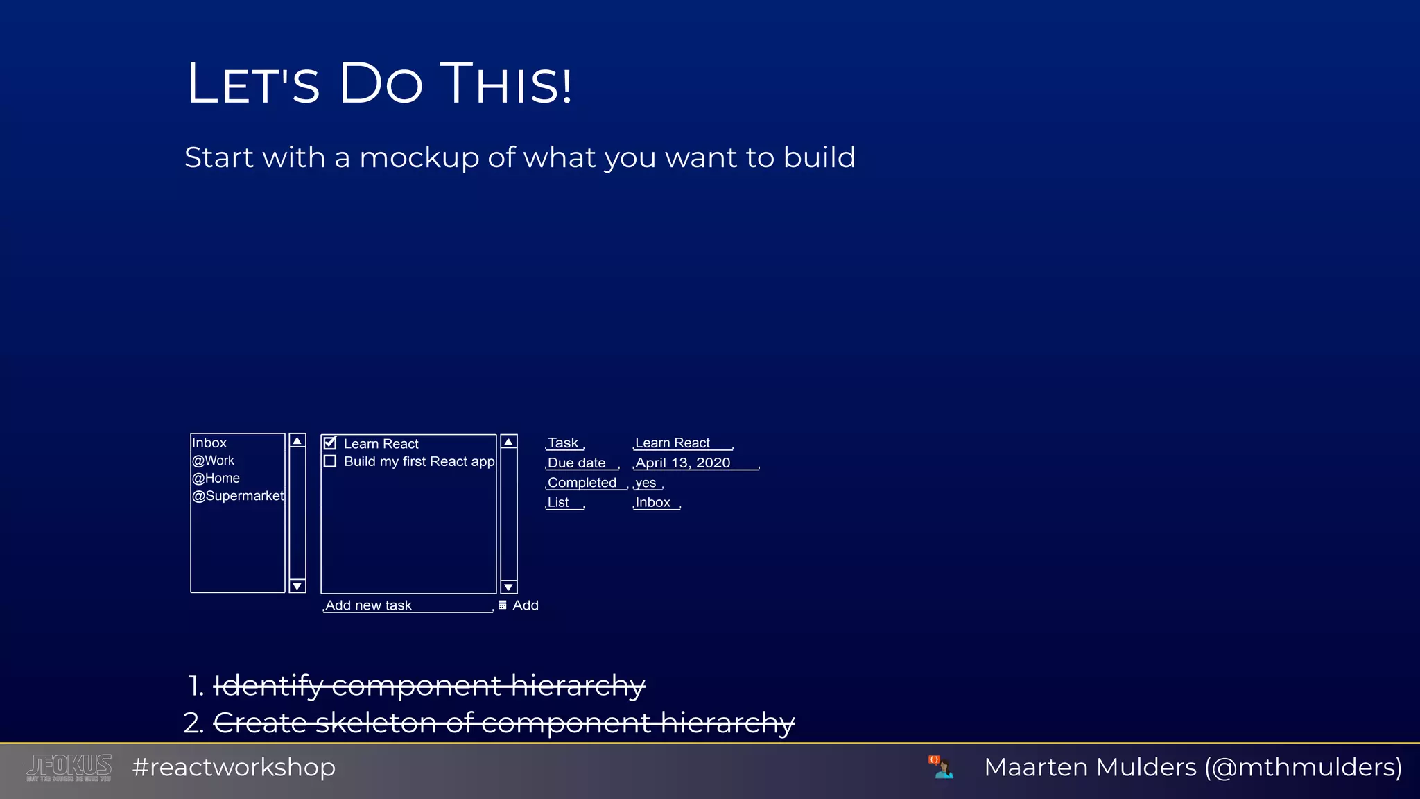 L D T Start with a mockup of what you want to build Inbox @Work @Home @Supermarket Learn React Build my first React app Add new task Add Task Learn React Due date April 13, 2020 Completed yes List Inbox 1. Identify component hierarchy 2. Create skeleton of component hierarchy Use background or border colors to distinguish componentsMaarten Mulders (@mthmulders)#reactworkshop 