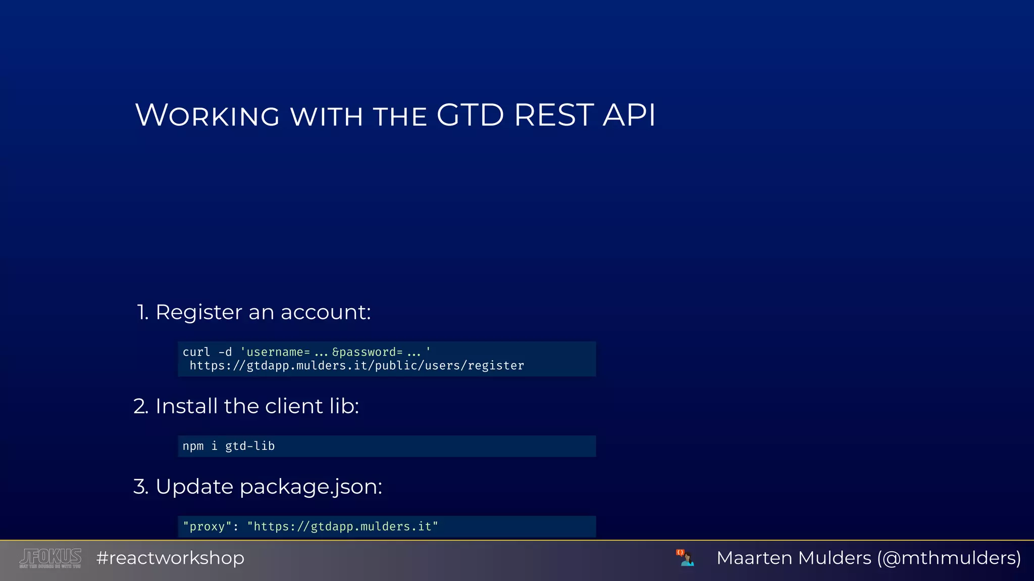 W GTD REST API 1. Register an account: 2. Install the client lib: 3. Update package.json: 4. Restart NPM: curl d 'username= &password= ' https: gtdapp.mulders.it/public/users/register npm i gtd lib "proxy": "https: gtdapp.mulders.it" Maarten Mulders (@mthmulders)#reactworkshop 