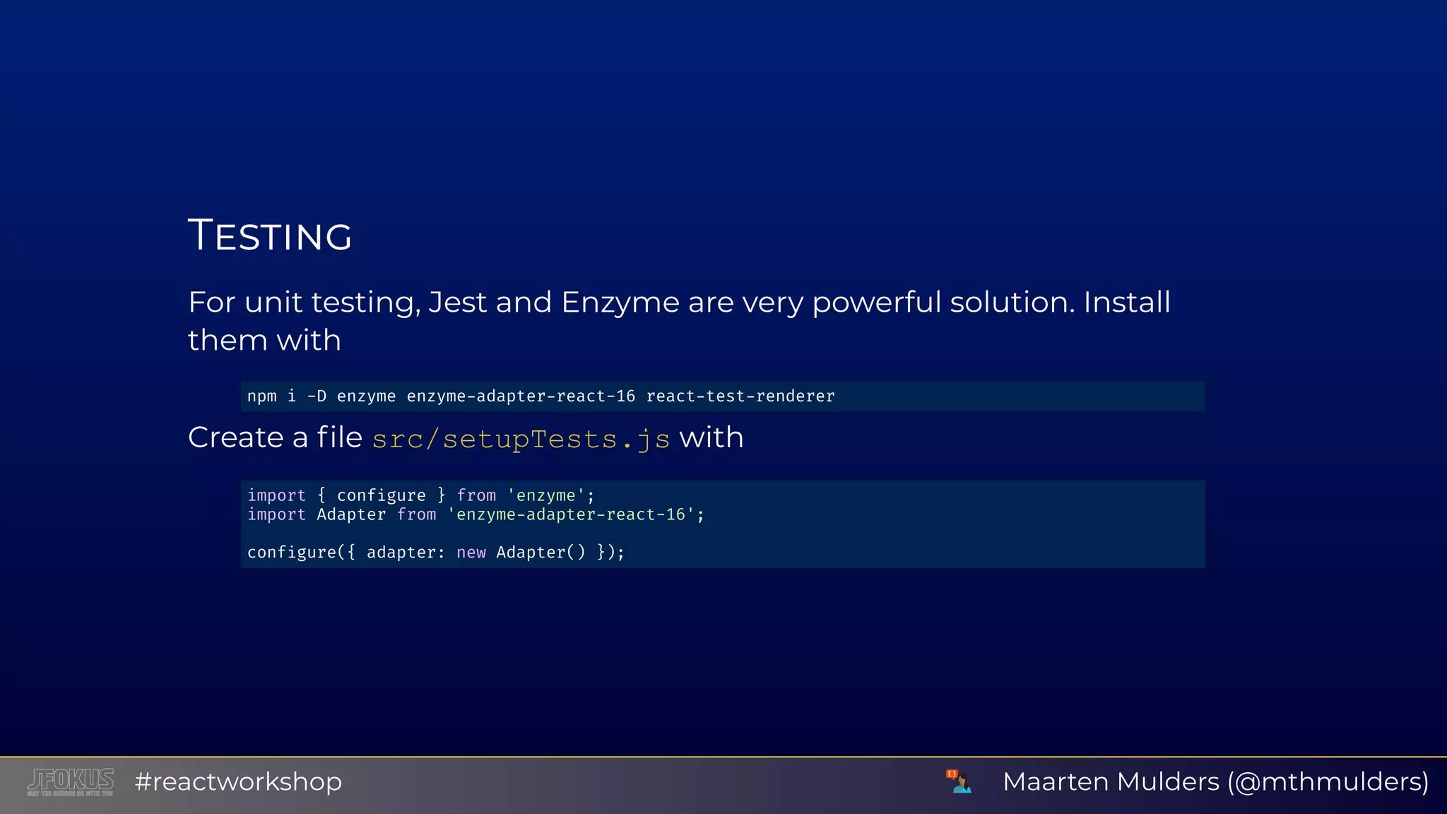 T For unit testing, Jest and Enzyme are very powerful solution. Install them with Create a ﬁle src/setupTests.js with npm i -D enzyme enzyme adapter react-16 react test renderer import { conf gure } from 'enzyme'; import Adapter from 'enzyme adapter react-16'; conf gure({ adapter: new Adapter() }); Maarten Mulders (@mthmulders)#reactworkshop 