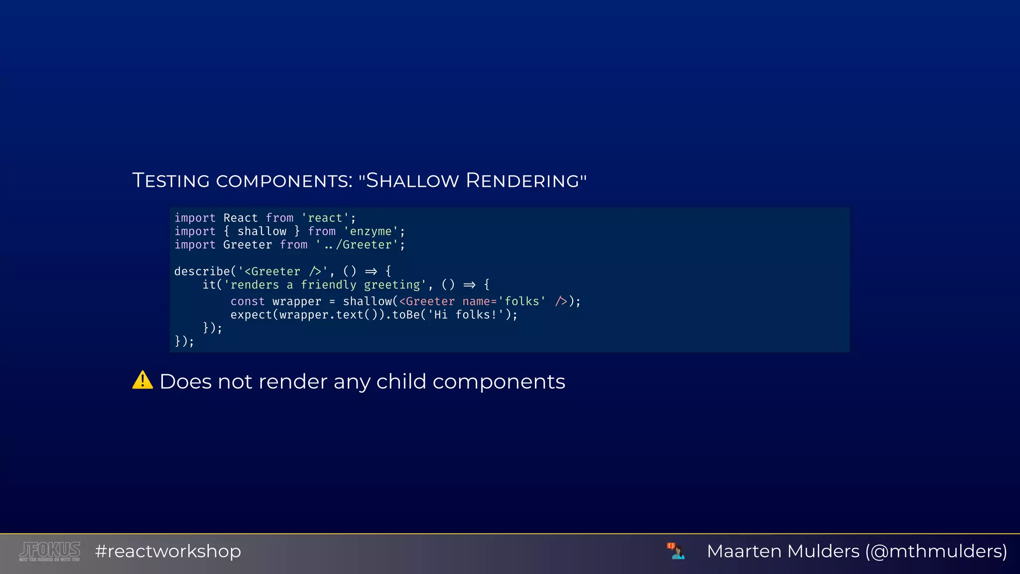 T : S R ⚠ Does not render any child components import React from 'react'; import { shallow } from 'enzyme'; import Greeter from ' /Greeter'; describe('<Greeter ', () { it('renders a friendly greeting', () { const wrapper = shallow(<Greeter name='folks' ); expect(wrapper.text()).toBe('Hi folks!'); }); }); Maarten Mulders (@mthmulders)#reactworkshop 