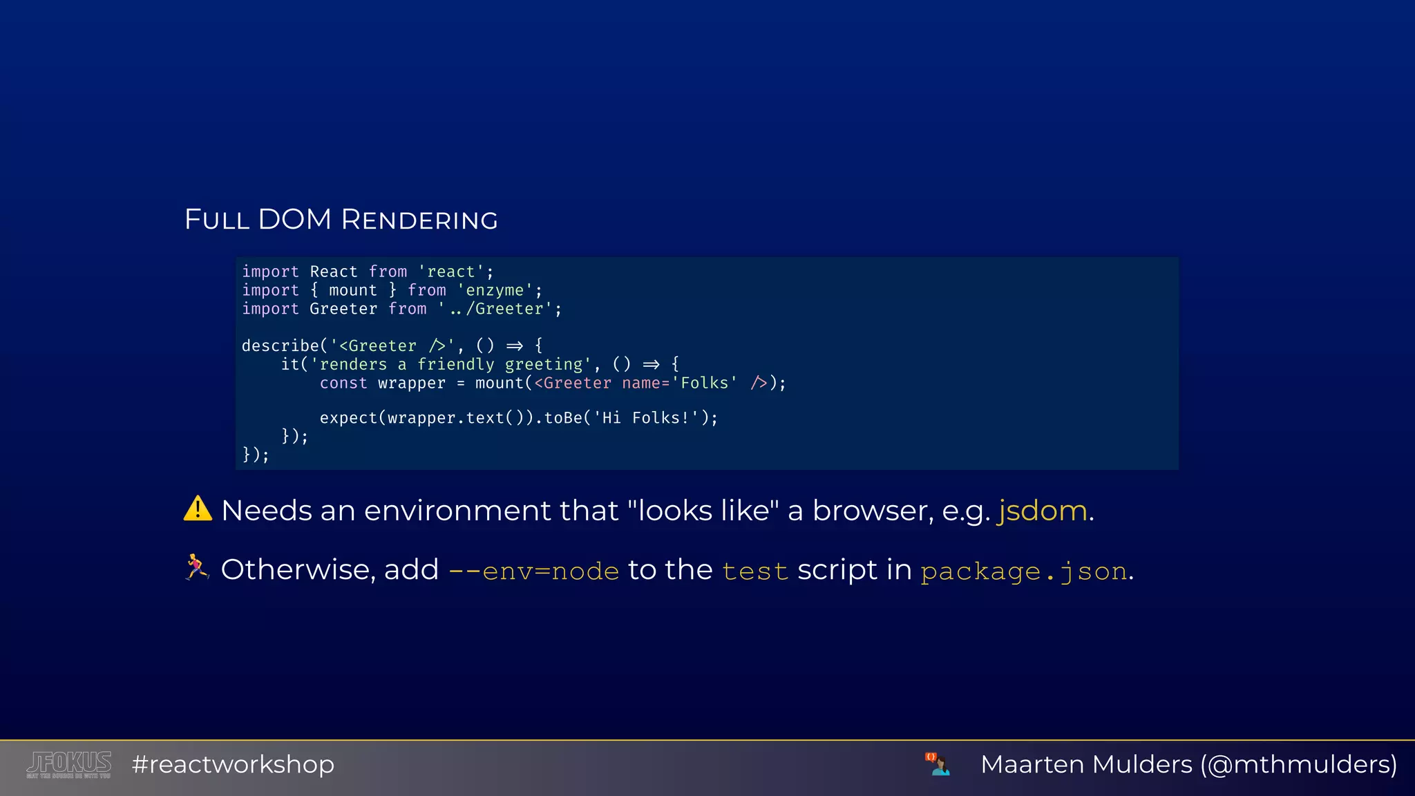 F DOM R ⚠ Needs an environment that "looks like" a browser, e.g. . Otherwise, add ­­env=node to the test script in package.json. import React from 'react'; import { mount } from 'enzyme'; import Greeter from ' /Greeter'; describe('<Greeter ', () { it('renders a friendly greeting', () { const wrapper = mount(<Greeter name='Folks' ); expect(wrapper.text()).toBe('Hi Folks!'); }); }); jsdom Maarten Mulders (@mthmulders)#reactworkshop 