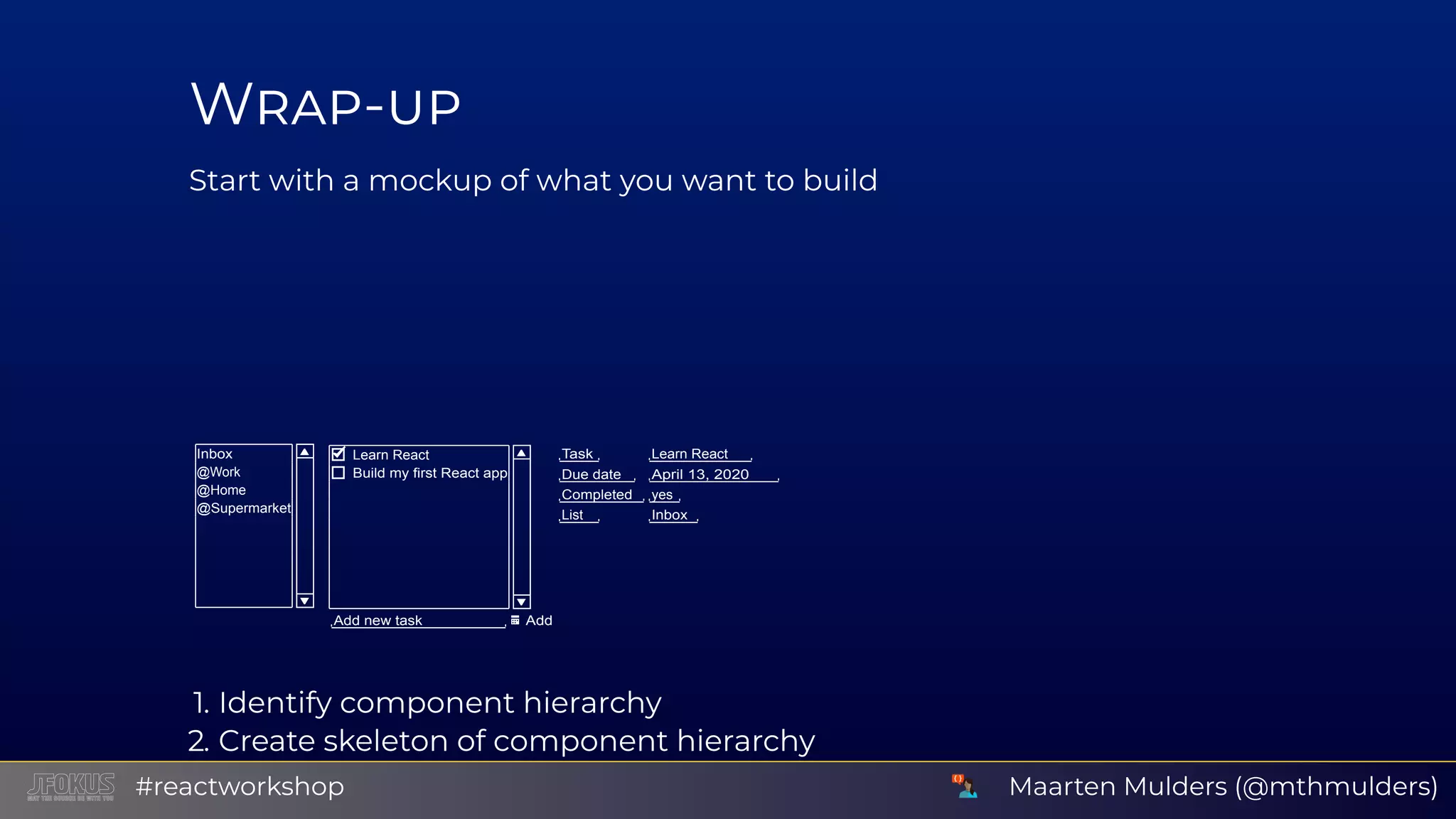 W - Start with a mockup of what you want to build Inbox @Work @Home @Supermarket Learn React Build my first React app Add new task Add Task Learn React Due date April 13, 2020 Completed yes List Inbox 1. Identify component hierarchy 2. Create skeleton of component hierarchy Use background or border colors to distinguish componentsMaarten Mulders (@mthmulders)#reactworkshop 