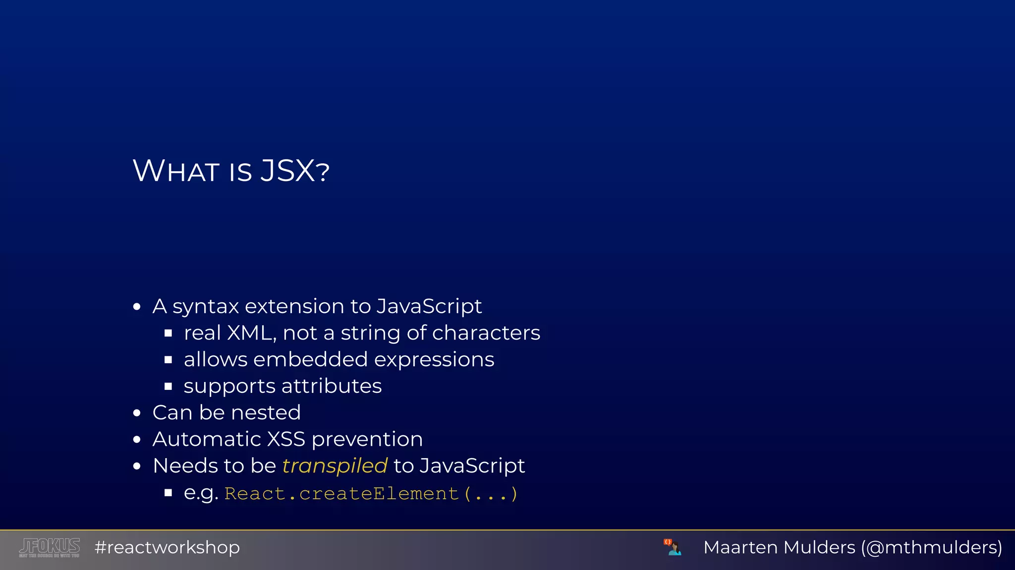 W JSX A syntax extension to JavaScript real XML, not a string of characters allows embedded expressions supports attributes Can be nested Automatic XSS prevention Needs to be transpiled to JavaScript e.g. React.createElement(...) Maarten Mulders (@mthmulders)#reactworkshop 