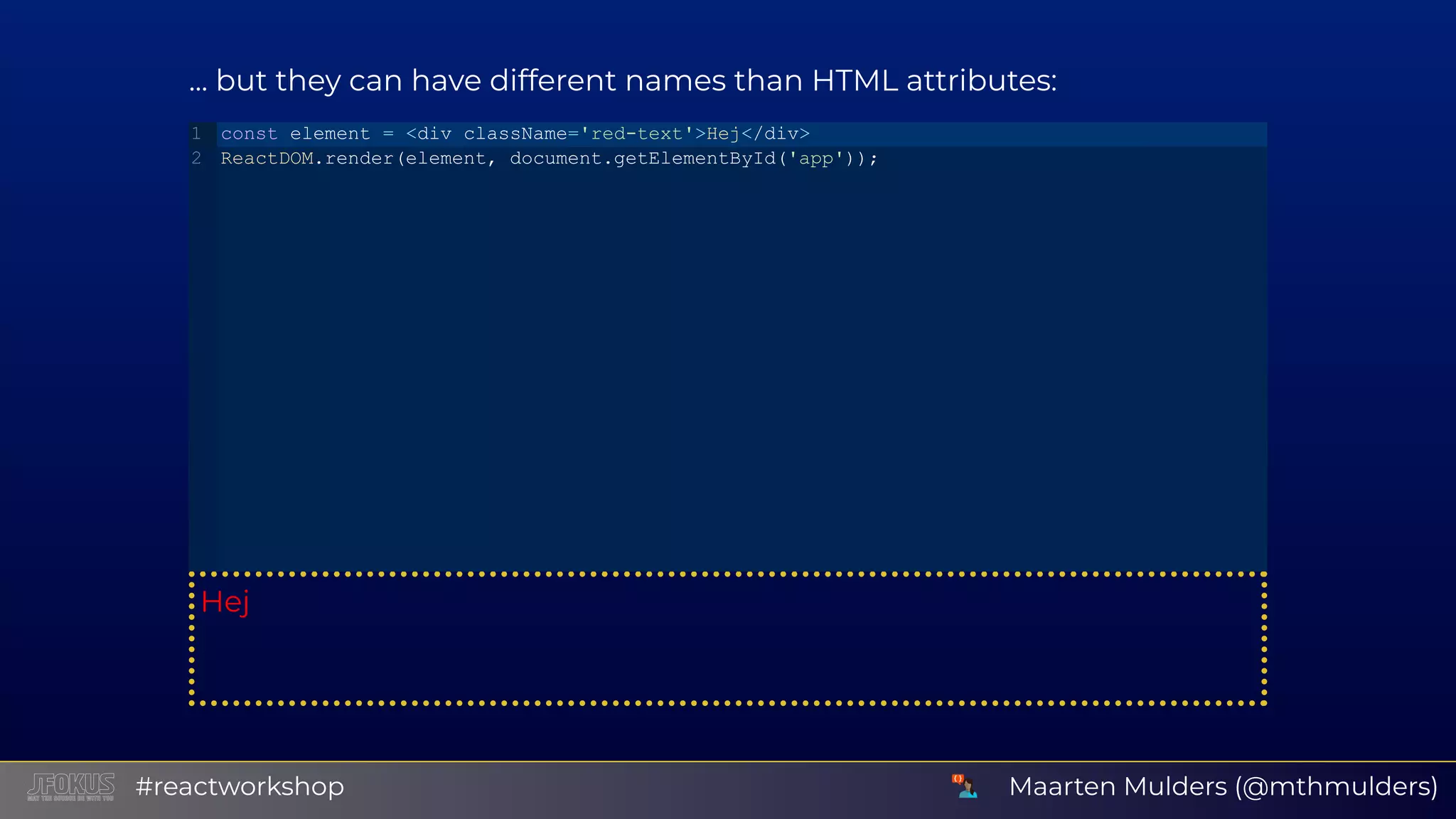 ... but they can have different names than HTML attributes: Hej const element = <div className='red­text'>Hej</div> ReactDOM.render(element, document.getElementById('app')); 1 2 Maarten Mulders (@mthmulders)#reactworkshop 