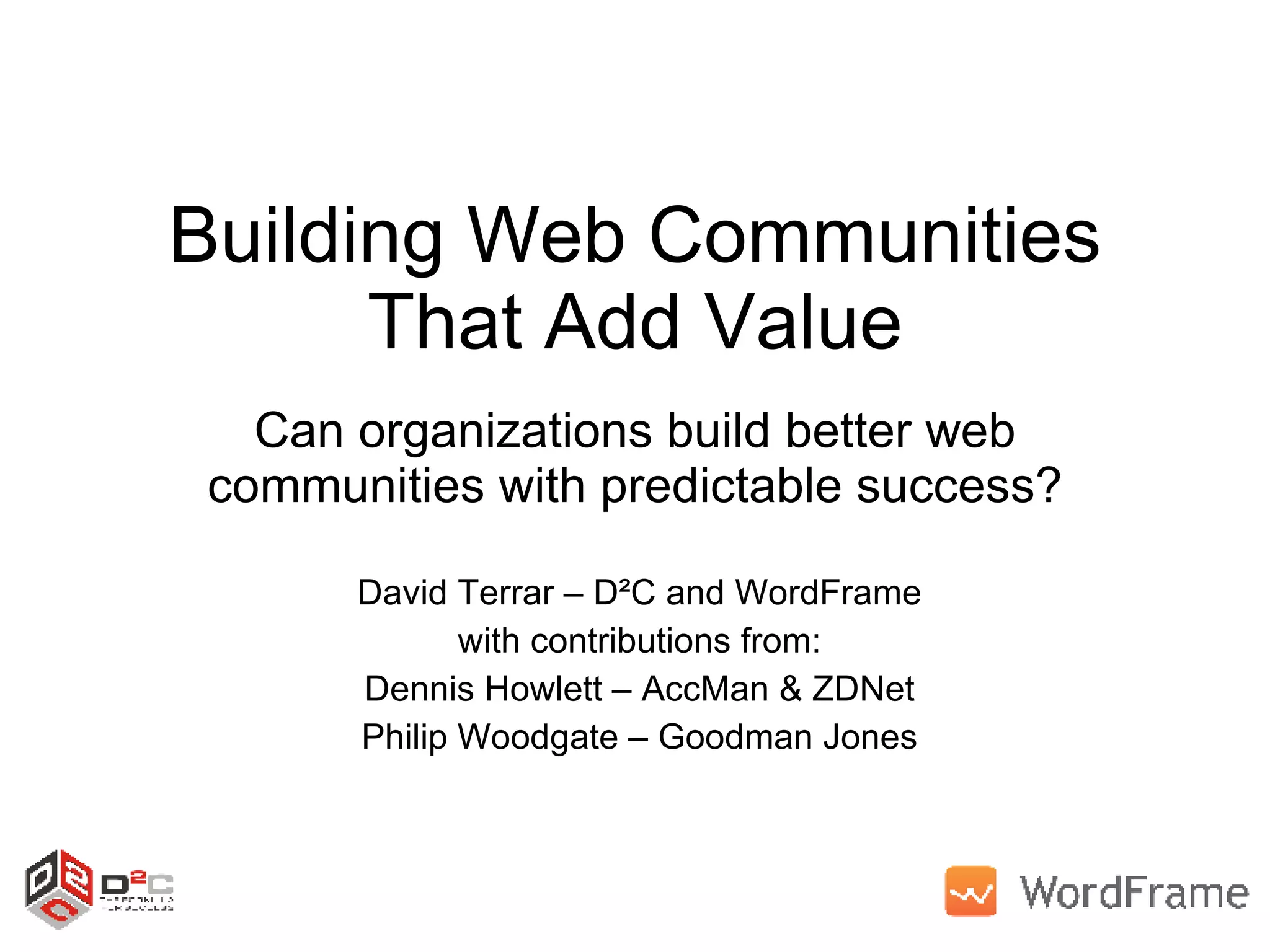 Building Web Communities That Add Value Can organizations build better web communities with predictable success? David Terrar – D²C and WordFrame with contributions from: Dennis Howlett – AccMan & ZDNet Philip Woodgate – Goodman Jones 