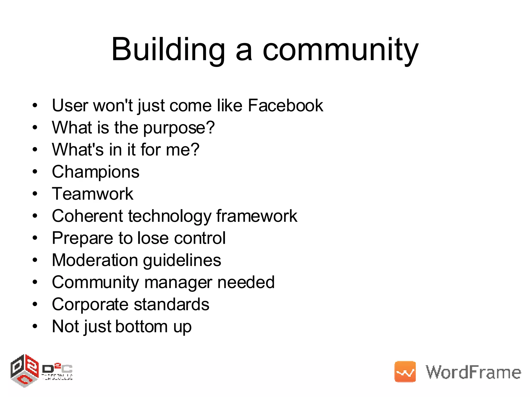 Building a community User won't just come like Facebook What is the purpose? What's in it for me? Champions Teamwork Coherent technology framework Prepare to lose control Moderation guidelines Community manager needed Corporate standards Not just bottom up  