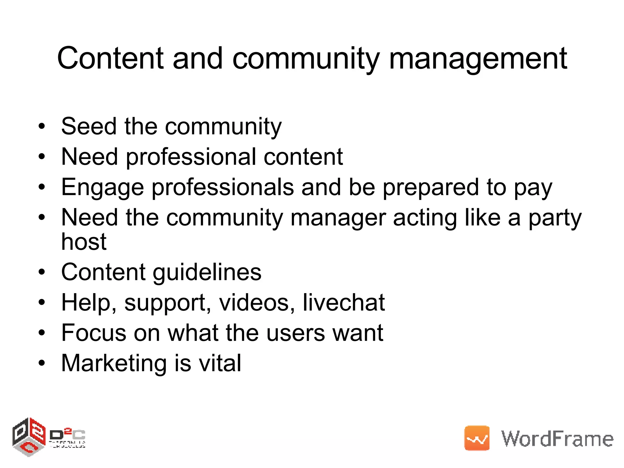 Content and community management Seed the community Need professional content Engage professionals and be prepared to pay Need the community manager acting like a party host Content guidelines Help, support, videos, livechat Focus on what the users want Marketing is vital 