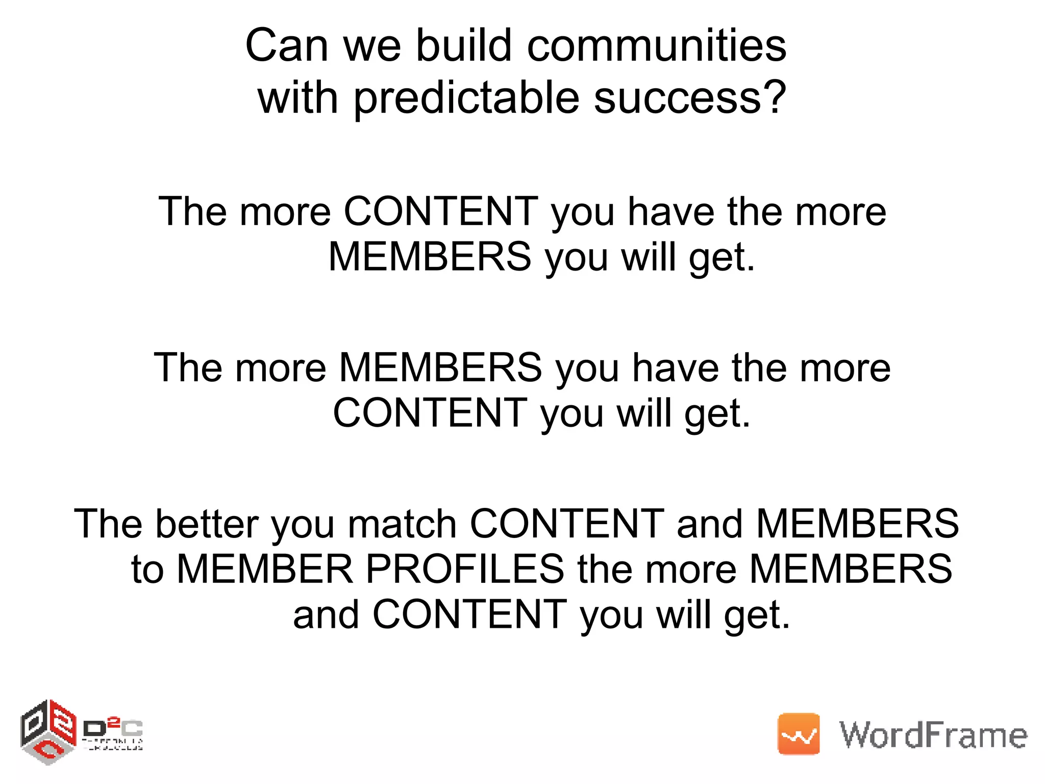 Can we build communities  with predictable success? The more CONTENT you have the more MEMBERS you will get. The more MEMBERS you have the more CONTENT you will get. The better you match CONTENT and MEMBERS  to MEMBER PROFILES the more MEMBERS and CONTENT you will get. 