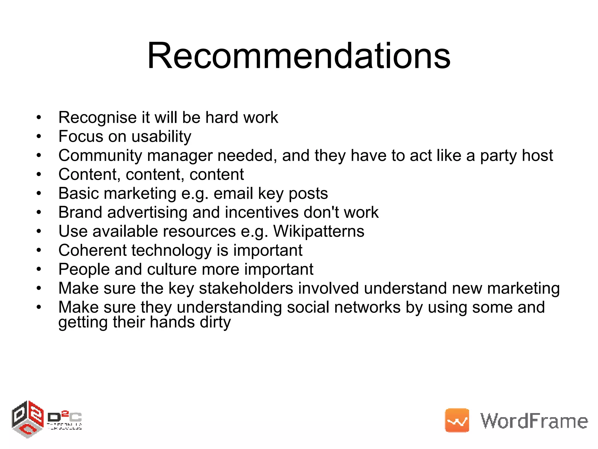 Recommendations Recognise it will be hard work Focus on usability Community manager needed, and they have to act like a party host Content, content, content Basic marketing e.g. email key posts Brand advertising and incentives don't work Use available resources e.g. Wikipatterns Coherent technology is important People and culture more important Make sure the key stakeholders involved understand new marketing Make sure they understanding social networks by using some and getting their hands dirty 