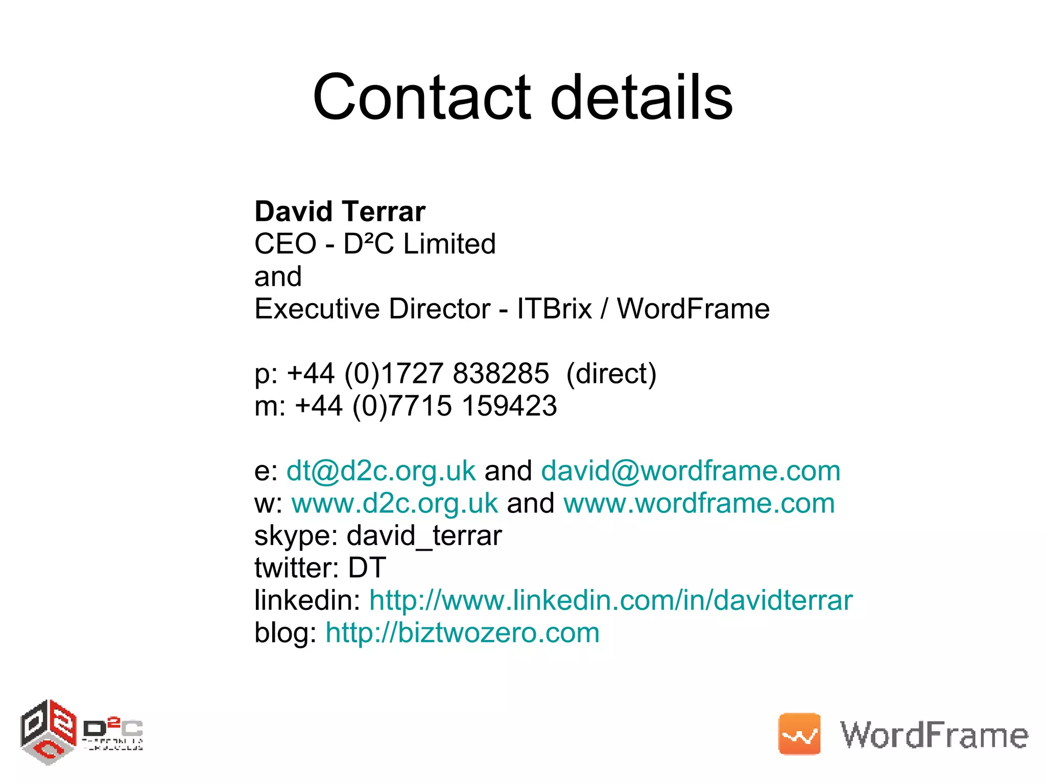 Contact details David Terrar CEO - D²C Limited and  Executive Director - ITBrix / WordFrame p: +44 (0)1727 838285  (direct) m: +44 (0)7715 159423 e:  [email_address]  and  [email_address]   w:  www.d2c.org.uk  and  www.wordframe.com   skype: david_terrar twitter: DT linkedin:  http://www.linkedin.com/in/davidterrar   blog:  http://biztwozero.com   