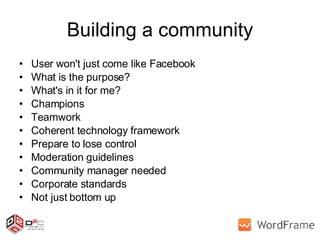 Building a community User won't just come like Facebook What is the purpose? What's in it for me? Champions Teamwork Coherent technology framework Prepare to lose control Moderation guidelines Community manager needed Corporate standards Not just bottom up  