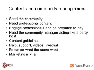 Content and community management Seed the community Need professional content Engage professionals and be prepared to pay Need the community manager acting like a party host Content guidelines Help, support, videos, livechat Focus on what the users want Marketing is vital 