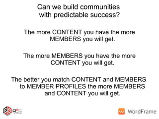Can we build communities  with predictable success? The more CONTENT you have the more MEMBERS you will get. The more MEMBERS you have the more CONTENT you will get. The better you match CONTENT and MEMBERS  to MEMBER PROFILES the more MEMBERS and CONTENT you will get. 