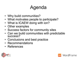 Agenda  Why build communities? What motivates people to participate? What is ICAEW doing with ion? Other examples Success factors for community sites Can we build communities with predictable success? Conclusions and best practice Recommendations References 