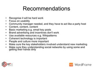 Recommendations Recognise it will be hard work Focus on usability Community manager needed, and they have to act like a party host Content, content, content Basic marketing e.g. email key posts Brand advertising and incentives don't work Use available resources e.g. Wikipatterns Coherent technology is important People and culture more important Make sure the key stakeholders involved understand new marketing Make sure they understanding social networks by using some and getting their hands dirty 
