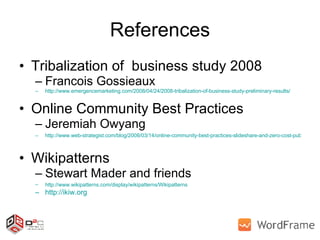 References Tribalization of  business study 2008  Francois Gossieaux http://www.emergencemarketing.com/2008/04/24/2008-tribalization-of-business-study-preliminary-results/ Online Community Best Practices Jeremiah Owyang http://www.web-strategist.com/blog/2008/03/14/online-community-best-practices-slideshare-and-zero-cost-publishing/   Wikipatterns  Stewart Mader and friends http://www.wikipatterns.com/display/wikipatterns/Wikipatterns   http://ikiw.org   