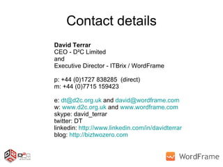 Contact details David Terrar CEO - D²C Limited and  Executive Director - ITBrix / WordFrame p: +44 (0)1727 838285  (direct) m: +44 (0)7715 159423 e:  [email_address]  and  [email_address]   w:  www.d2c.org.uk  and  www.wordframe.com   skype: david_terrar twitter: DT linkedin:  http://www.linkedin.com/in/davidterrar   blog:  http://biztwozero.com   