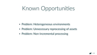 | 12
• Problem: Heterogeneous environments
• Problem: Unnecessary reprocessing of assets
• Problem: Non-incremental processing
Known OpportuniHes
 