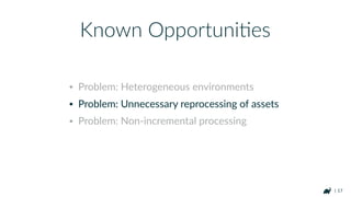 | 17
• Problem: Heterogeneous environments
• Problem: Unnecessary reprocessing of assets
• Problem: Non-incremental processing
Known OpportuniHes
 