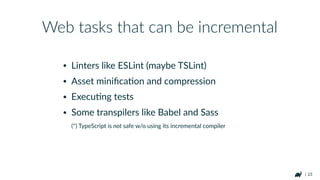 | 23
• Linters like ESLint (maybe TSLint)
• Asset miniﬁcaRon and compression
• ExecuRng tests
• Some transpilers like Babel and Sass 
(*) TypeScript is not safe w/o using its incremental compiler
Web tasks that can be incremental
 