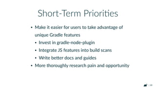 | 30
• Should not be enabled blindly
• Tasks that do linking to naRve libraries (e.g.
npm install) are environment speciﬁc
• Symlinks mess with task output caching
• SomeRmes it's faster to build than reuse (Use
gradle-proﬁler!)
Build Cache Caveats
hFps://guides.gradle.org/using-build-cache/
 