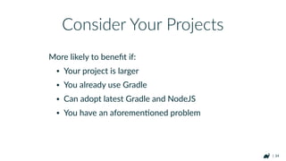| 34
• Work Avoidance
• Incremental builds
• Incremental tasks
• Local/Shared caching
• Unify front-end/back-end build processes
• Take advantage of rich build history
Advantages of Gradle Web OrchestraHon
 