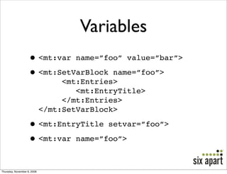 Variables
                    • <mt:var name=”foo” value=”bar”>
                    • <mt:SetVarBlock name=”foo”>
                                  <mt:Entries>
                                     <mt:EntryTitle>
                                  </mt:Entries>
                             </mt:SetVarBlock>

                    • <mt:EntryTitle setvar=”foo”>
                    • <mt:var name=”foo”>

Thursday, November 6, 2008
 