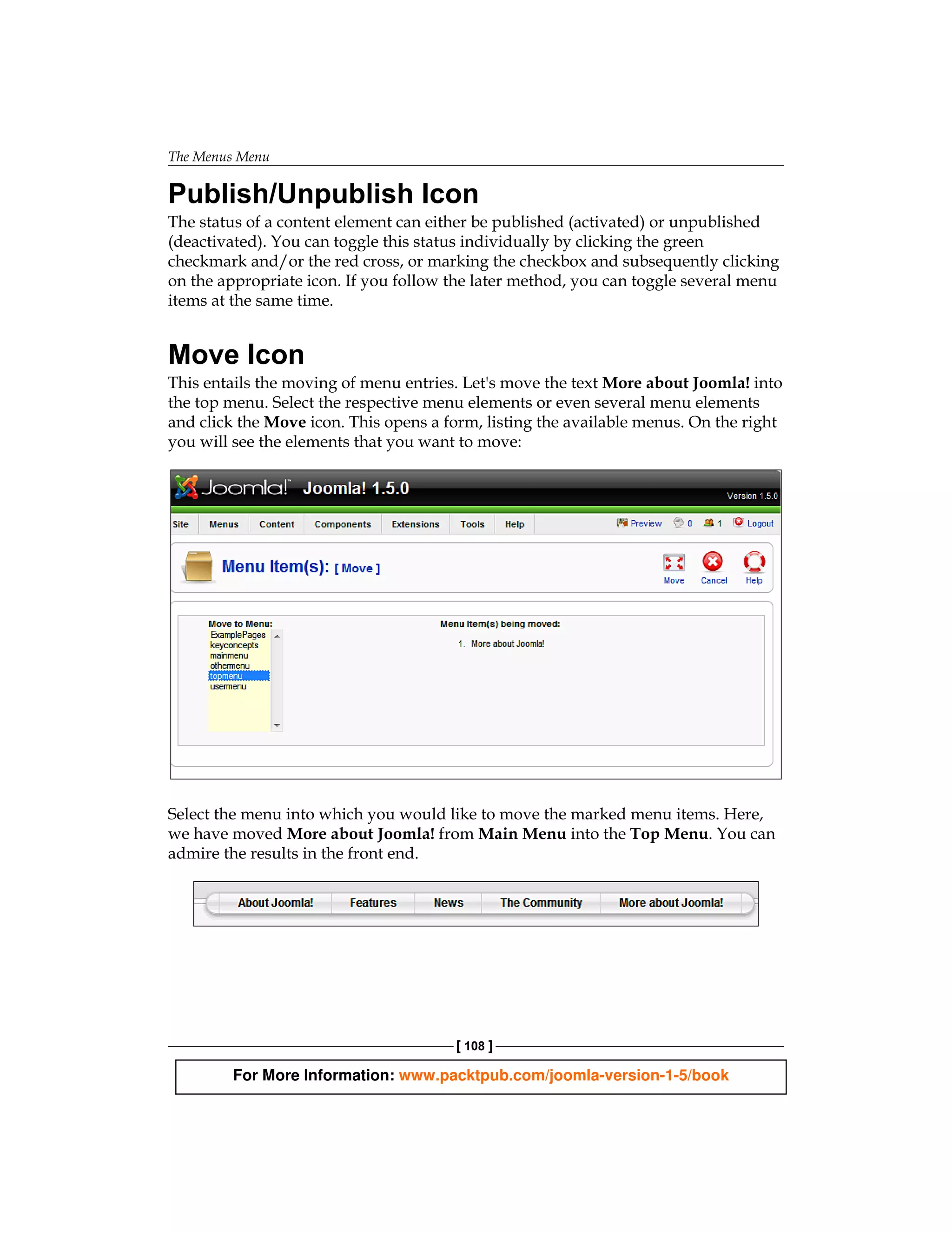 The Menus Menu

Publish/Unpublish Icon
The status of a content element can either be published (activated) or unpublished
(deactivated). You can toggle this status individually by clicking the green
checkmark and/or the red cross, or marking the checkbox and subsequently clicking
on the appropriate icon. If you follow the later method, you can toggle several menu
items at the same time.


Move Icon
This entails the moving of menu entries. Let's move the text More about Joomla! into
the top menu. Select the respective menu elements or even several menu elements
and click the Move icon. This opens a form, listing the available menus. On the right
you will see the elements that you want to move:




Select the menu into which you would like to move the marked menu items. Here,
we have moved More about Joomla! from Main Menu into the Top Menu. You can
admire the results in the front end.




                                       [ 108 ]

        For More Information: www.packtpub.com/joomla-version-1-5/book
 