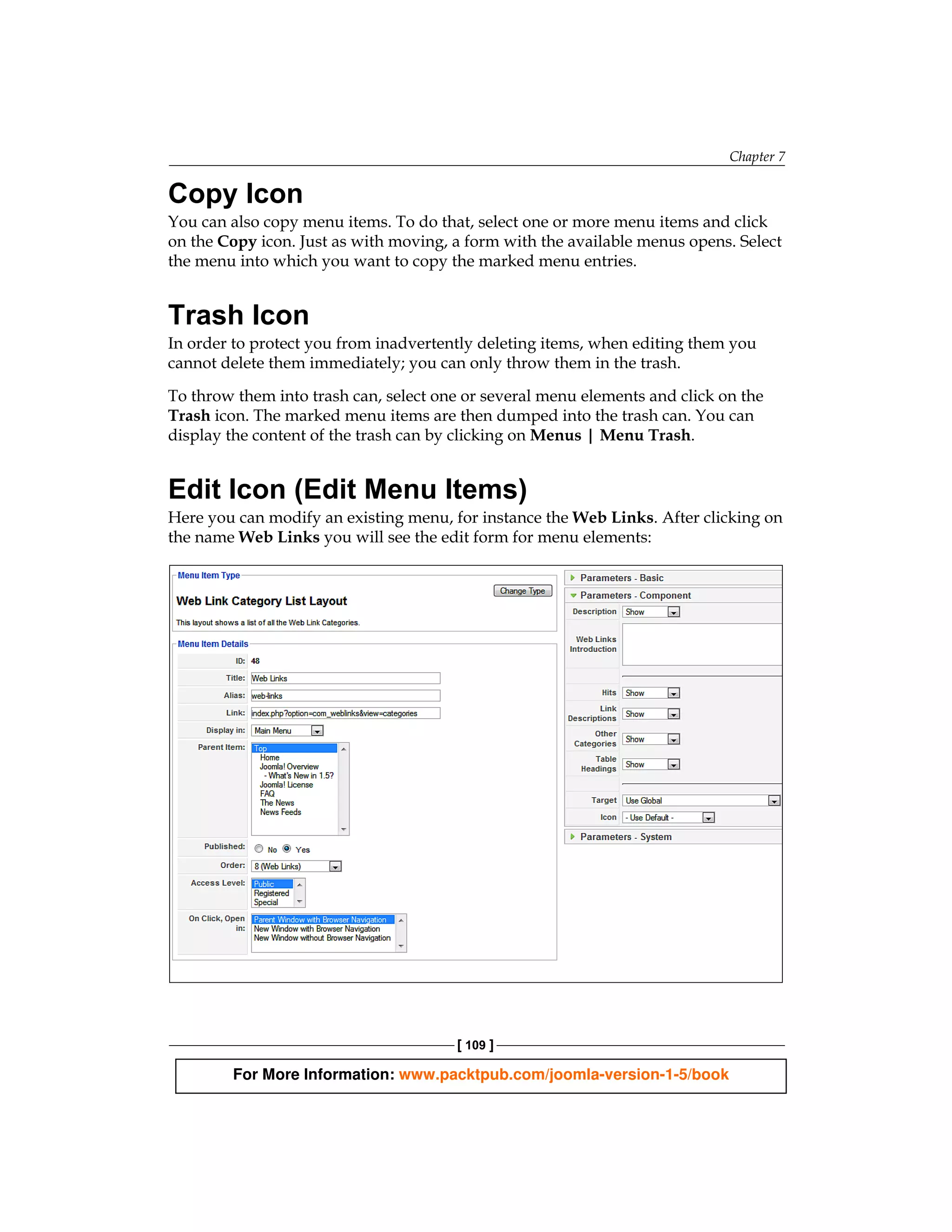 Chapter 7

Copy Icon
You can also copy menu items. To do that, select one or more menu items and click
on the Copy icon. Just as with moving, a form with the available menus opens. Select
the menu into which you want to copy the marked menu entries.


Trash Icon
In order to protect you from inadvertently deleting items, when editing them you
cannot delete them immediately; you can only throw them in the trash.

To throw them into trash can, select one or several menu elements and click on the
Trash icon. The marked menu items are then dumped into the trash can. You can
display the content of the trash can by clicking on Menus | Menu Trash.


Edit Icon (Edit Menu Items)
Here you can modify an existing menu, for instance the Web Links. After clicking on
the name Web Links you will see the edit form for menu elements:




                                       [ 109 ]

        For More Information: www.packtpub.com/joomla-version-1-5/book
 