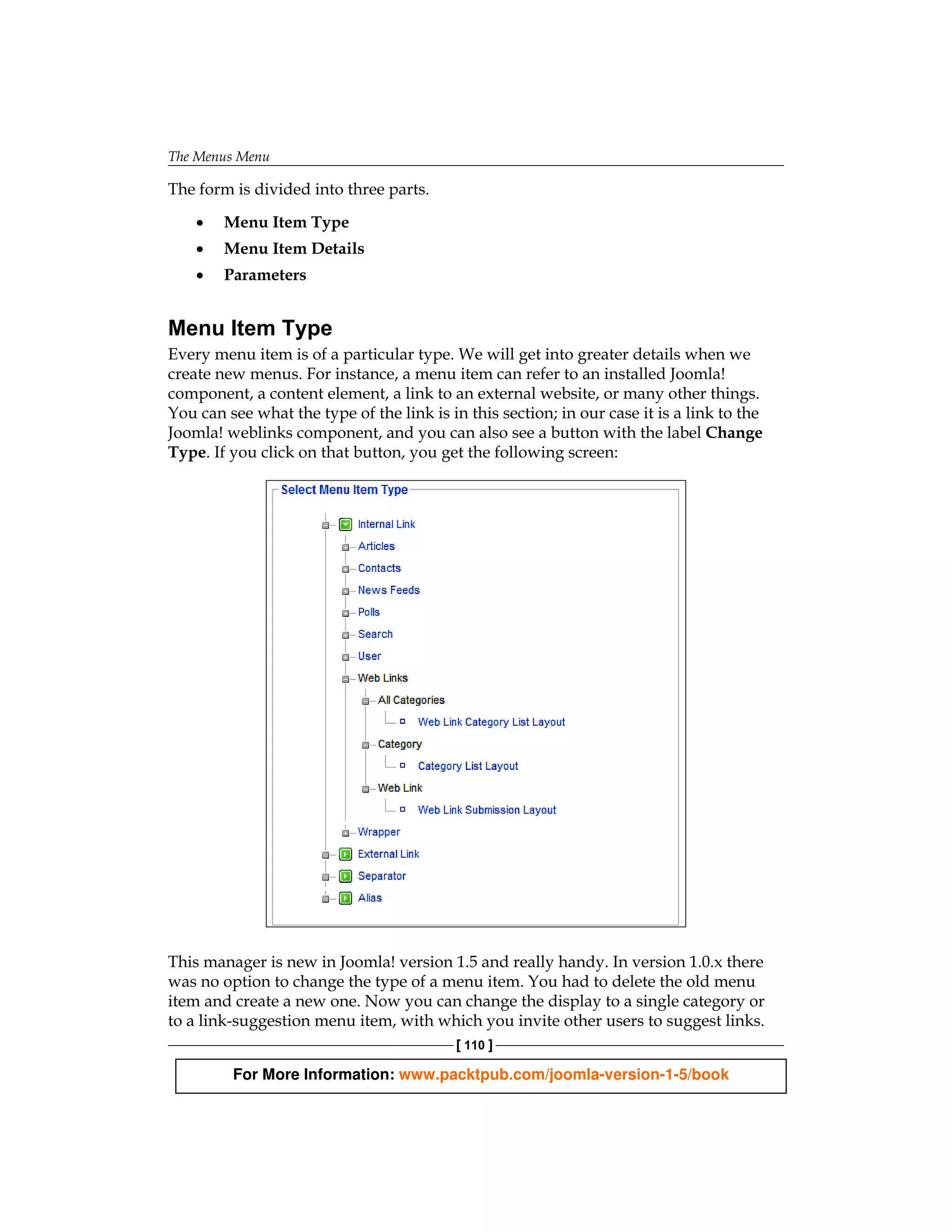The Menus Menu

The form is divided into three parts.

    •   Menu Item Type
    •   Menu Item Details
    •   Parameters


Menu Item Type
Every menu item is of a particular type. We will get into greater details when we
create new menus. For instance, a menu item can refer to an installed Joomla!
component, a content element, a link to an external website, or many other things.
You can see what the type of the link is in this section; in our case it is a link to the
Joomla! weblinks component, and you can also see a button with the label Change
Type. If you click on that button, you get the following screen:




This manager is new in Joomla! version 1.5 and really handy. In version 1.0.x there
was no option to change the type of a menu item. You had to delete the old menu
item and create a new one. Now you can change the display to a single category or
to a link‑suggestion menu item, with which you invite other users to suggest links.
                                           [ 110 ]

         For More Information: www.packtpub.com/joomla-version-1-5/book
 