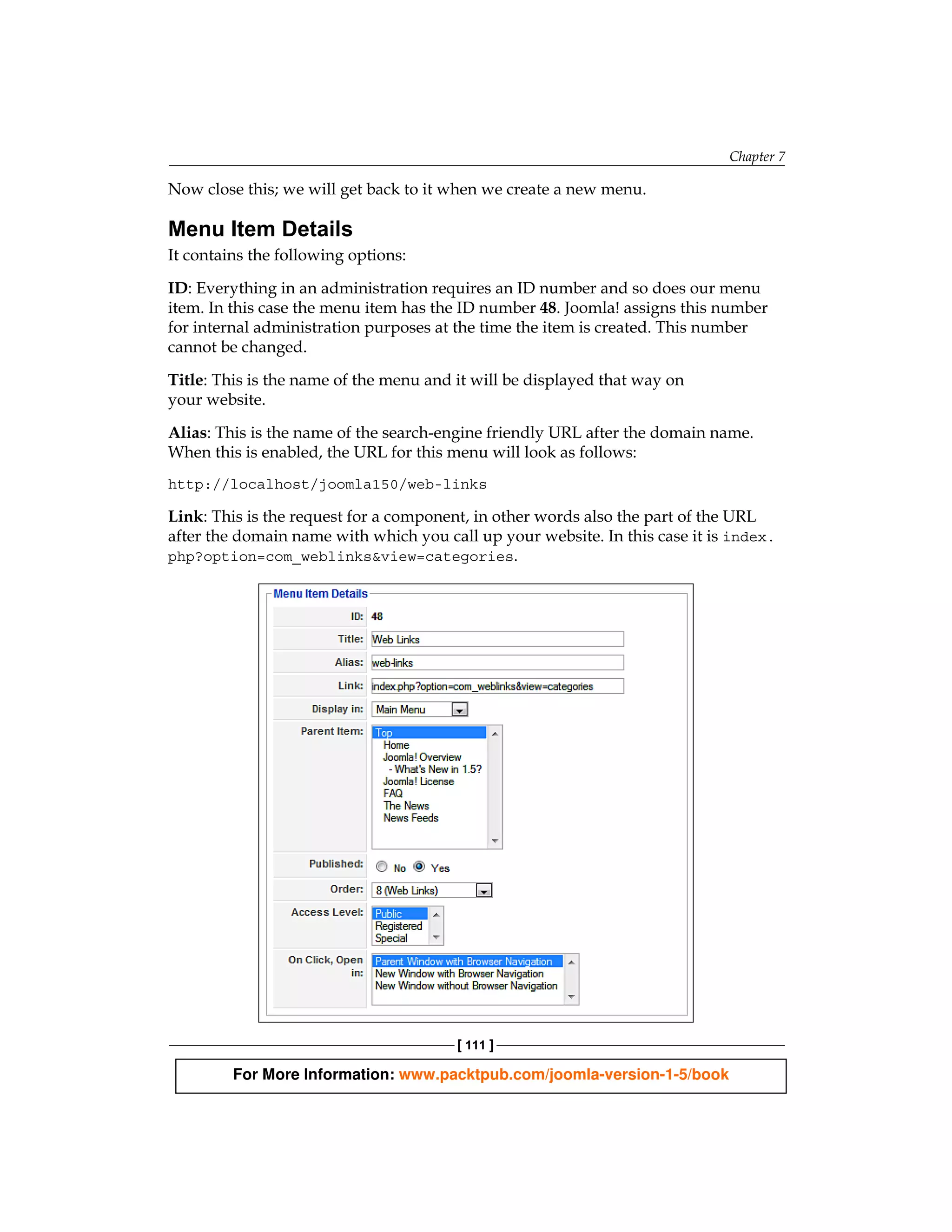 Chapter 7

Now close this; we will get back to it when we create a new menu.

Menu Item Details
It contains the following options:

ID: Everything in an administration requires an ID number and so does our menu
item. In this case the menu item has the ID number 48. Joomla! assigns this number
for internal administration purposes at the time the item is created. This number
cannot be changed.

Title: This is the name of the menu and it will be displayed that way on
your website.

Alias: This is the name of the search-engine friendly URL after the domain name.
When this is enabled, the URL for this menu will look as follows:
http://localhost/joomla150/web-links

Link: This is the request for a component, in other words also the part of the URL
after the domain name with which you call up your website. In this case it is index.
php?option=com_weblinks&view=categories.




                                        [ 111 ]

         For More Information: www.packtpub.com/joomla-version-1-5/book
 