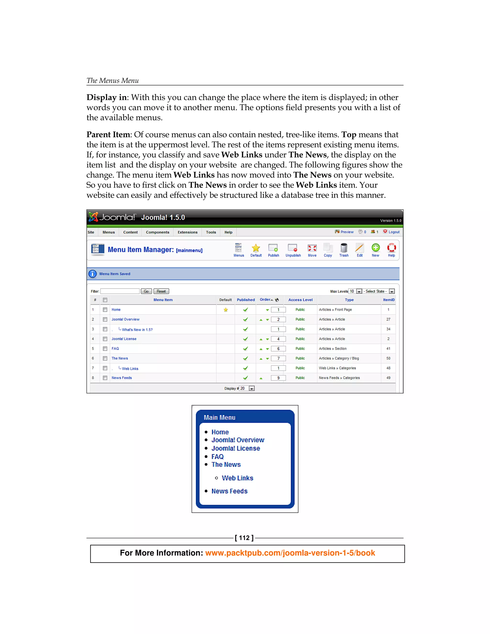 The Menus Menu

Display in: With this you can change the place where the item is displayed; in other
words you can move it to another menu. The options field presents you with a list of
the available menus.

Parent Item: Of course menus can also contain nested, tree-like items. Top means that
the item is at the uppermost level. The rest of the items represent existing menu items.
If, for instance, you classify and save Web Links under The News, the display on the
item list and the display on your website are changed. The following figures show the
change. The menu item Web Links has now moved into The News on your website.
So you have to first click on The News in order to see the Web Links item. Your
website can easily and effectively be structured like a database tree in this manner.




                                         [ 112 ]

         For More Information: www.packtpub.com/joomla-version-1-5/book
 