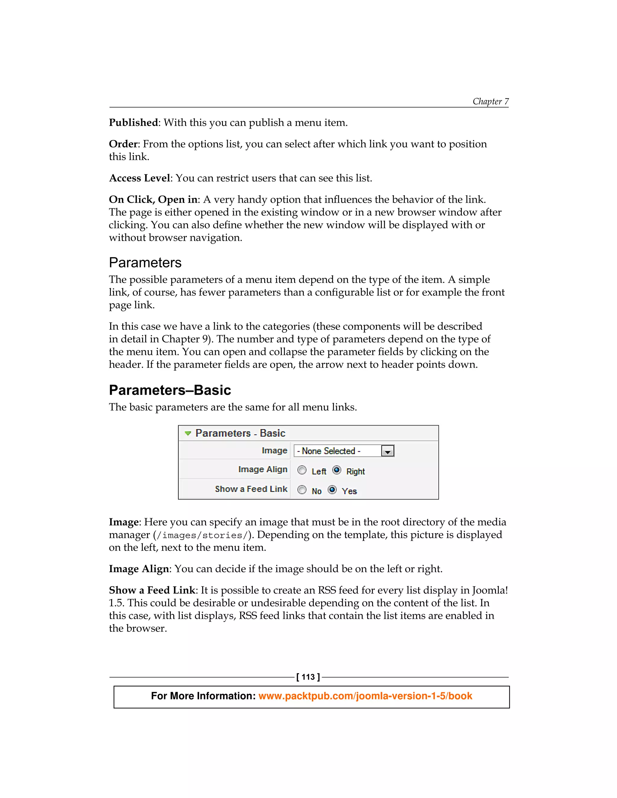 Chapter 7

Published: With this you can publish a menu item.

Order: From the options list, you can select after which link you want to position
this link.

Access Level: You can restrict users that can see this list.

On Click, Open in: A very handy option that influences the behavior of the link.
The page is either opened in the existing window or in a new browser window after
clicking. You can also define whether the new window will be displayed with or
without browser navigation.

Parameters
The possible parameters of a menu item depend on the type of the item. A simple
link, of course, has fewer parameters than a configurable list or for example the front
page link.

In this case we have a link to the categories (these components will be described
in detail in Chapter 9). The number and type of parameters depend on the type of
the menu item. You can open and collapse the parameter fields by clicking on the
header. If the parameter fields are open, the arrow next to header points down.

Parameters–Basic
The basic parameters are the same for all menu links.




Image: Here you can specify an image that must be in the root directory of the media
manager (/images/stories/). Depending on the template, this picture is displayed
on the left, next to the menu item.

Image Align: You can decide if the image should be on the left or right.

Show a Feed Link: It is possible to create an RSS feed for every list display in Joomla!
1.5. This could be desirable or undesirable depending on the content of the list. In
this case, with list displays, RSS feed links that contain the list items are enabled in
the browser.



                                          [ 113 ]

         For More Information: www.packtpub.com/joomla-version-1-5/book
 