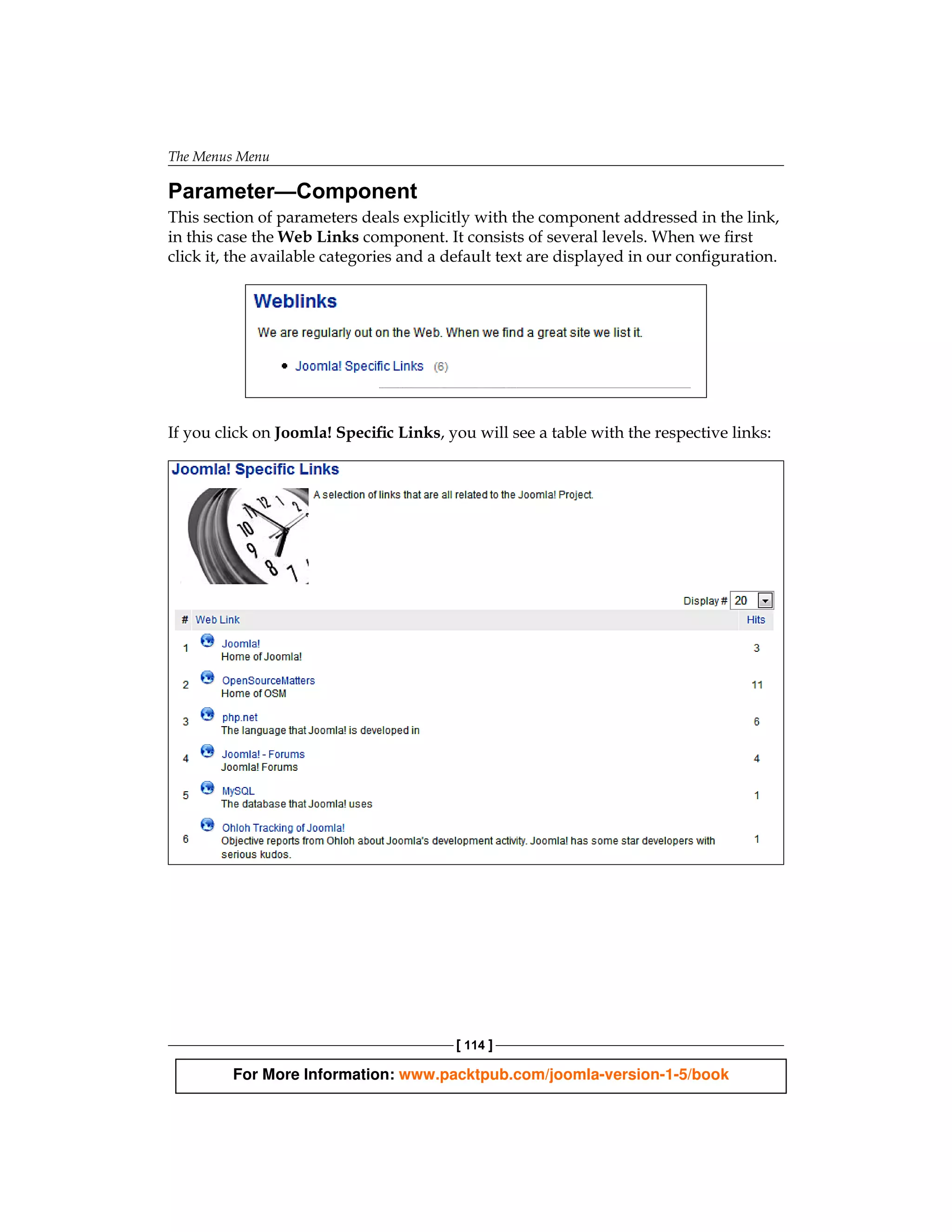The Menus Menu

Parameter—Component
This section of parameters deals explicitly with the component addressed in the link,
in this case the Web Links component. It consists of several levels. When we first
click it, the available categories and a default text are displayed in our configuration.




If you click on Joomla! Specific Links, you will see a table with the respective links:




                                         [ 114 ]

         For More Information: www.packtpub.com/joomla-version-1-5/book
 
