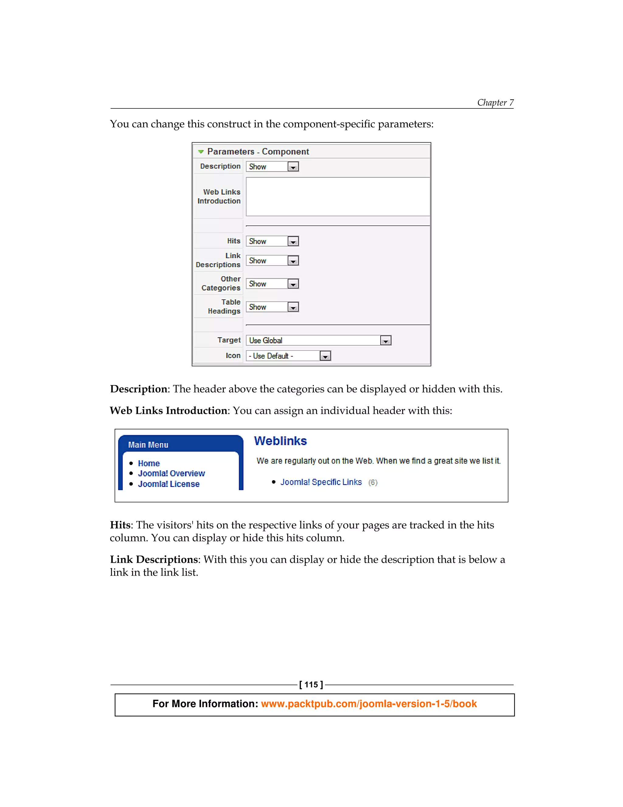 Chapter 7

You can change this construct in the component-specific parameters:




Description: The header above the categories can be displayed or hidden with this.

Web Links Introduction: You can assign an individual header with this:




Hits: The visitors' hits on the respective links of your pages are tracked in the hits
column. You can display or hide this hits column.

Link Descriptions: With this you can display or hide the description that is below a
link in the link list.




                                          [ 115 ]

         For More Information: www.packtpub.com/joomla-version-1-5/book
 