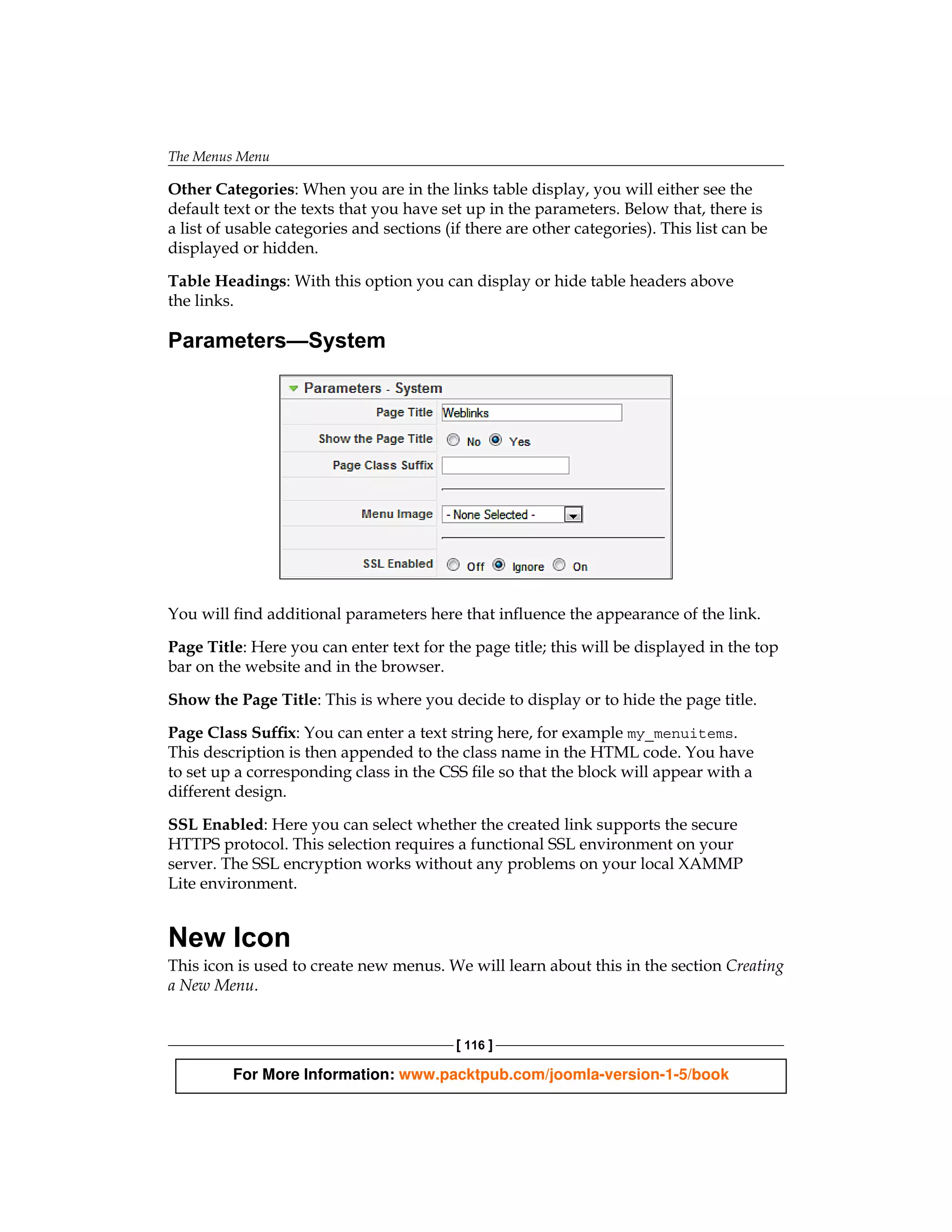 The Menus Menu

Other Categories: When you are in the links table display, you will either see the
default text or the texts that you have set up in the parameters. Below that, there is
a list of usable categories and sections (if there are other categories). This list can be
displayed or hidden.

Table Headings: With this option you can display or hide table headers above
the links.

Parameters—System




You will find additional parameters here that influence the appearance of the link.

Page Title: Here you can enter text for the page title; this will be displayed in the top
bar on the website and in the browser.

Show the Page Title: This is where you decide to display or to hide the page title.

Page Class Suffix: You can enter a text string here, for example my_menuitems.
This description is then appended to the class name in the HTML code. You have
to set up a corresponding class in the CSS file so that the block will appear with a
different design.

SSL Enabled: Here you can select whether the created link supports the secure
HTTPS protocol. This selection requires a functional SSL environment on your
server. The SSL encryption works without any problems on your local XAMMP
Lite environment.


New Icon
This icon is used to create new menus. We will learn about this in the section Creating
a New Menu.


                                           [ 116 ]

         For More Information: www.packtpub.com/joomla-version-1-5/book
 