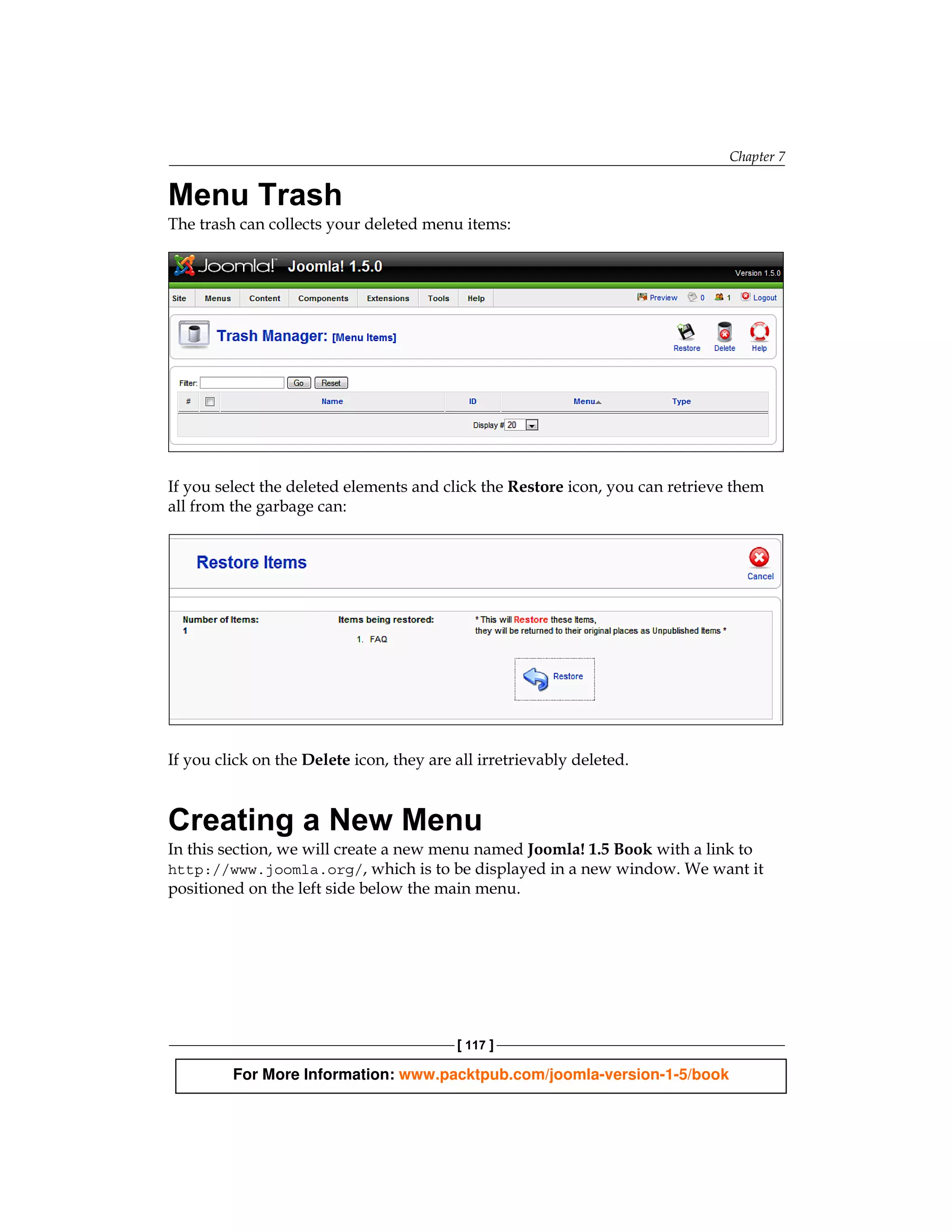 Chapter 7


Menu Trash
The trash can collects your deleted menu items:




If you select the deleted elements and click the Restore icon, you can retrieve them
all from the garbage can:




If you click on the Delete icon, they are all irretrievably deleted.


Creating a New Menu
In this section, we will create a new menu named Joomla! 1.5 Book with a link to
http://www.joomla.org/, which is to be displayed in a new window. We want it
positioned on the left side below the main menu.




                                          [ 117 ]

         For More Information: www.packtpub.com/joomla-version-1-5/book
 