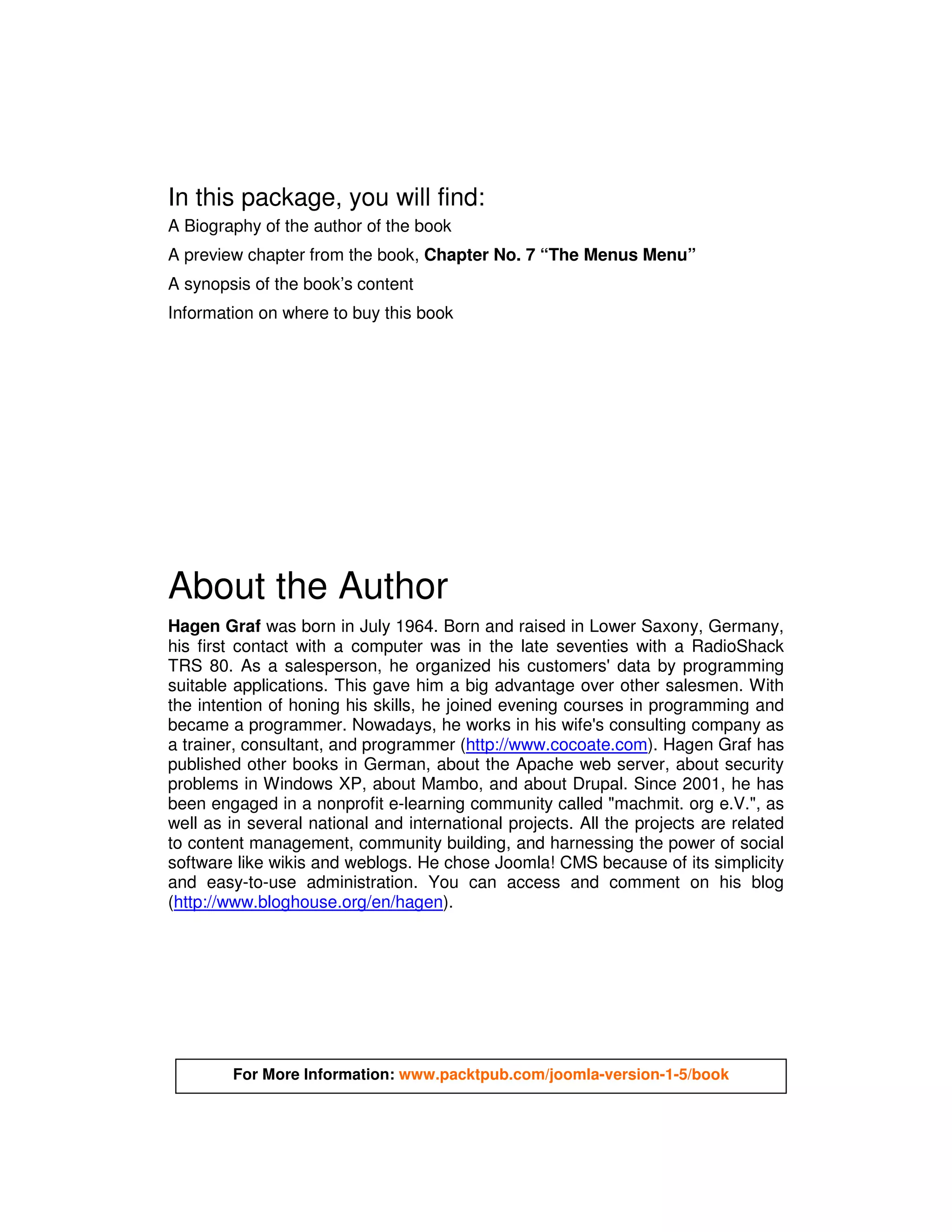 In this package, you will find:
A Biography of the author of the book
A preview chapter from the book, Chapter No. 7 “The Menus Menu”
A synopsis of the book’s content
Information on where to buy this book




About the Author
Hagen Graf was born in July 1964. Born and raised in Lower Saxony, Germany,
his first contact with a computer was in the late seventies with a RadioShack
TRS 80. As a salesperson, he organized his customers' data by programming
suitable applications. This gave him a big advantage over other salesmen. With
the intention of honing his skills, he joined evening courses in programming and
became a programmer. Nowadays, he works in his wife's consulting company as
a trainer, consultant, and programmer (http://www.cocoate.com). Hagen Graf has
published other books in German, about the Apache web server, about security
problems in Windows XP, about Mambo, and about Drupal. Since 2001, he has
been engaged in a nonprofit e-learning community called "machmit. org e.V.", as
well as in several national and international projects. All the projects are related
to content management, community building, and harnessing the power of social
software like wikis and weblogs. He chose Joomla! CMS because of its simplicity
and easy-to-use administration. You can access and comment on his blog
(http://www.bloghouse.org/en/hagen).




        For More Information: www.packtpub.com/joomla-version-1-5/book
 