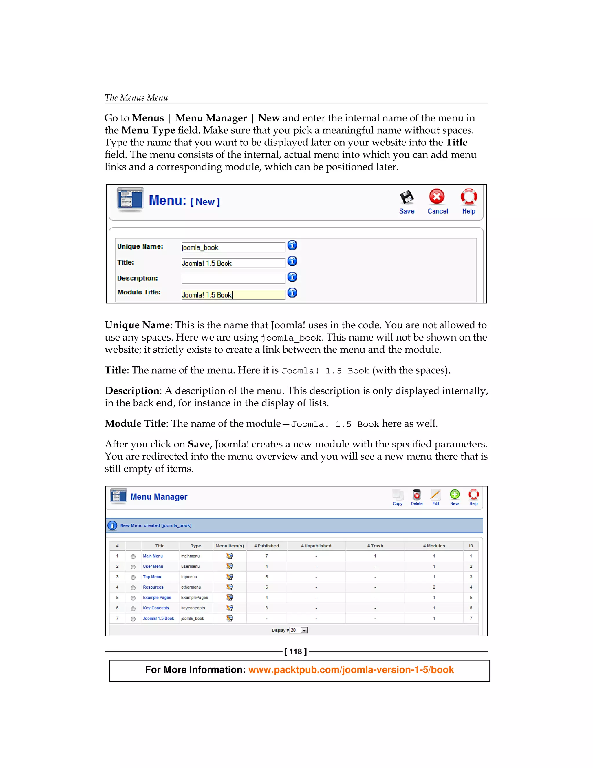 The Menus Menu

Go to Menus | Menu Manager | New and enter the internal name of the menu in
the Menu Type field. Make sure that you pick a meaningful name without spaces.
Type the name that you want to be displayed later on your website into the Title
field. The menu consists of the internal, actual menu into which you can add menu
links and a corresponding module, which can be positioned later.




Unique Name: This is the name that Joomla! uses in the code. You are not allowed to
use any spaces. Here we are using joomla_book. This name will not be shown on the
website; it strictly exists to create a link between the menu and the module.

Title: The name of the menu. Here it is Joomla! 1.5 Book (with the spaces).

Description: A description of the menu. This description is only displayed internally,
in the back end, for instance in the display of lists.

Module Title: The name of the module—Joomla! 1.5 Book here as well.

After you click on Save, Joomla! creates a new module with the specified parameters.
You are redirected into the menu overview and you will see a new menu there that is
still empty of items.




                                        [ 118 ]

         For More Information: www.packtpub.com/joomla-version-1-5/book
 
