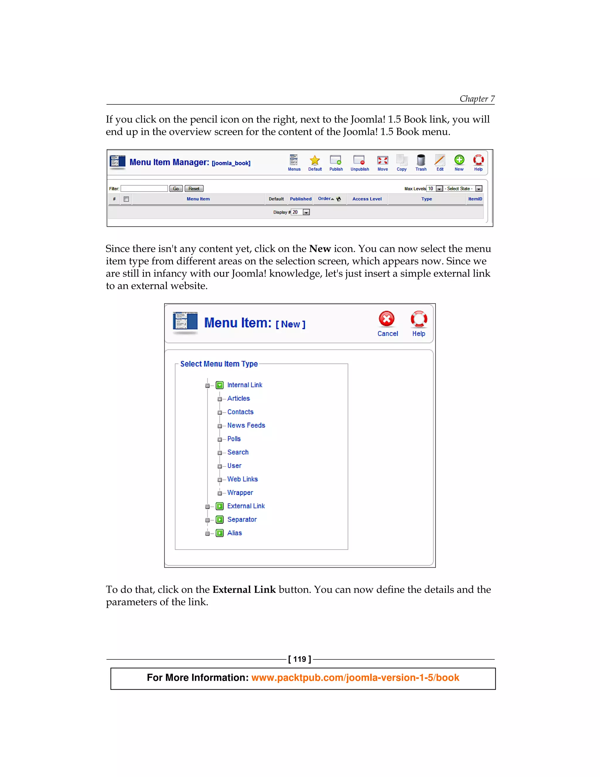 Chapter 7

If you click on the pencil icon on the right, next to the Joomla! 1.5 Book link, you will
end up in the overview screen for the content of the Joomla! 1.5 Book menu.




Since there isn't any content yet, click on the New icon. You can now select the menu
item type from different areas on the selection screen, which appears now. Since we
are still in infancy with our Joomla! knowledge, let's just insert a simple external link
to an external website.




To do that, click on the External Link button. You can now define the details and the
parameters of the link.




                                          [ 119 ]

         For More Information: www.packtpub.com/joomla-version-1-5/book
 