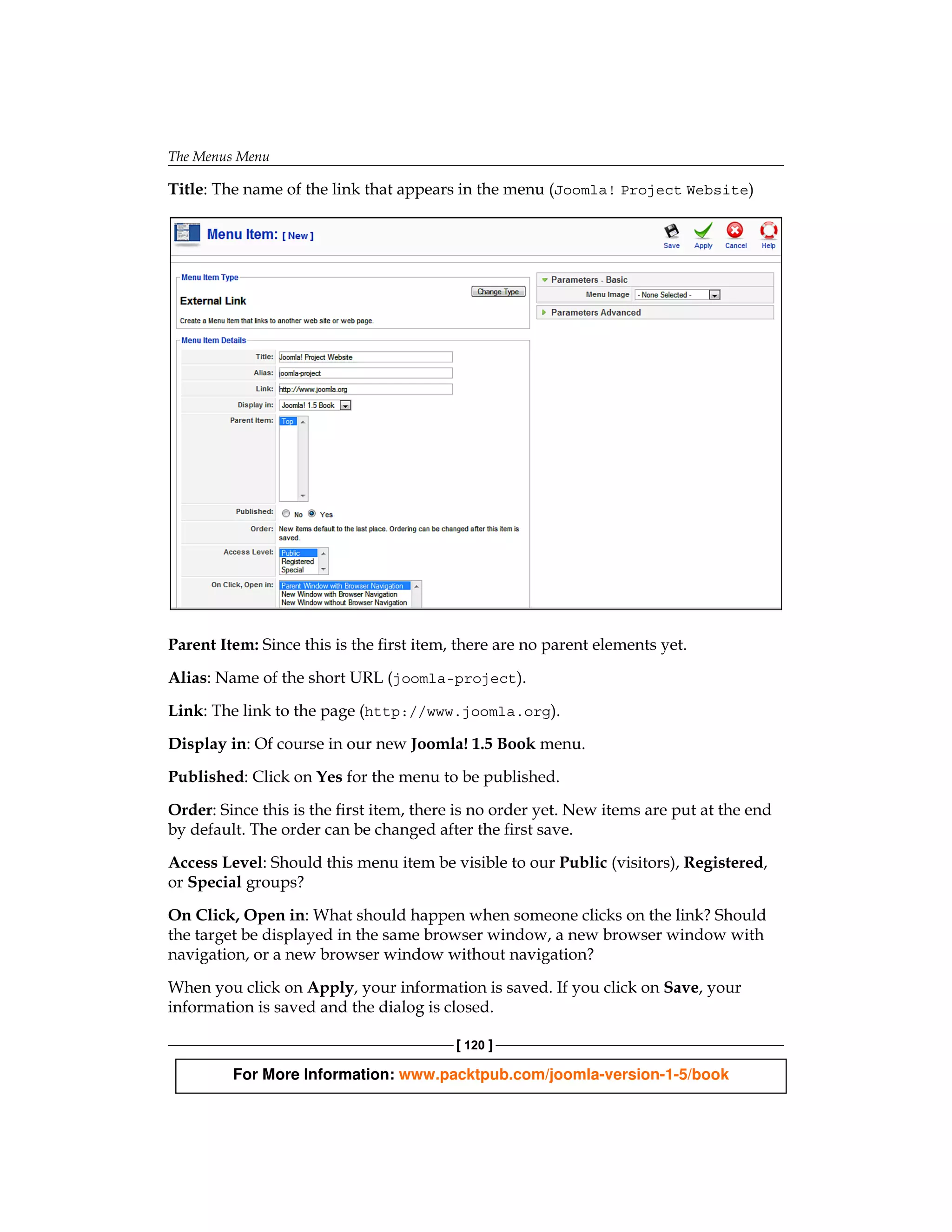 The Menus Menu

Title: The name of the link that appears in the menu (Joomla! Project Website)




Parent Item: Since this is the first item, there are no parent elements yet.

Alias: Name of the short URL (joomla-project).

Link: The link to the page (http://www.joomla.org).

Display in: Of course in our new Joomla! 1.5 Book menu.

Published: Click on Yes for the menu to be published.

Order: Since this is the first item, there is no order yet. New items are put at the end
by default. The order can be changed after the first save.

Access Level: Should this menu item be visible to our Public (visitors), Registered,
or Special groups?

On Click, Open in: What should happen when someone clicks on the link? Should
the target be displayed in the same browser window, a new browser window with
navigation, or a new browser window without navigation?

When you click on Apply, your information is saved. If you click on Save, your
information is saved and the dialog is closed.

                                          [ 120 ]

         For More Information: www.packtpub.com/joomla-version-1-5/book
 