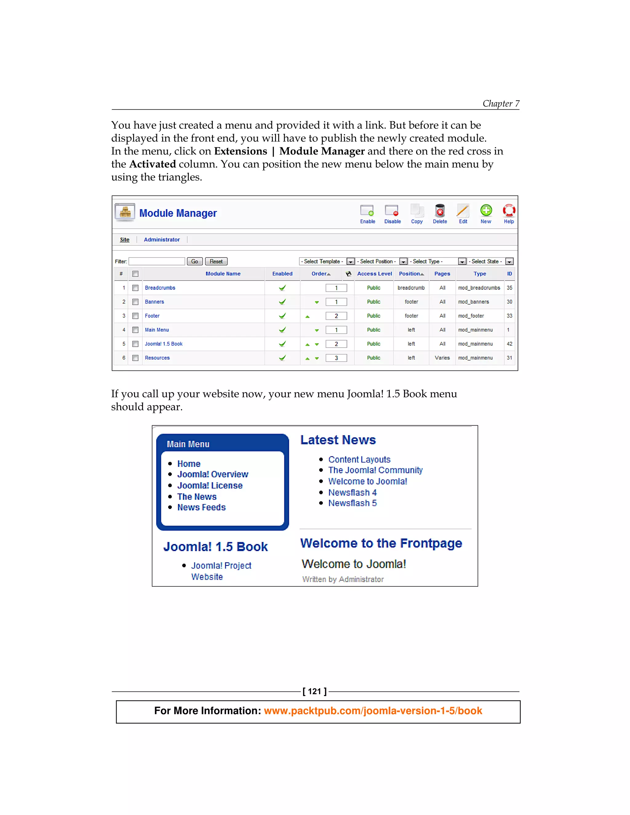 Chapter 7

You have just created a menu and provided it with a link. But before it can be
displayed in the front end, you will have to publish the newly created module.
In the menu, click on Extensions | Module Manager and there on the red cross in
the Activated column. You can position the new menu below the main menu by
using the triangles.




If you call up your website now, your new menu Joomla! 1.5 Book menu
should appear.




                                      [ 121 ]

        For More Information: www.packtpub.com/joomla-version-1-5/book
 
