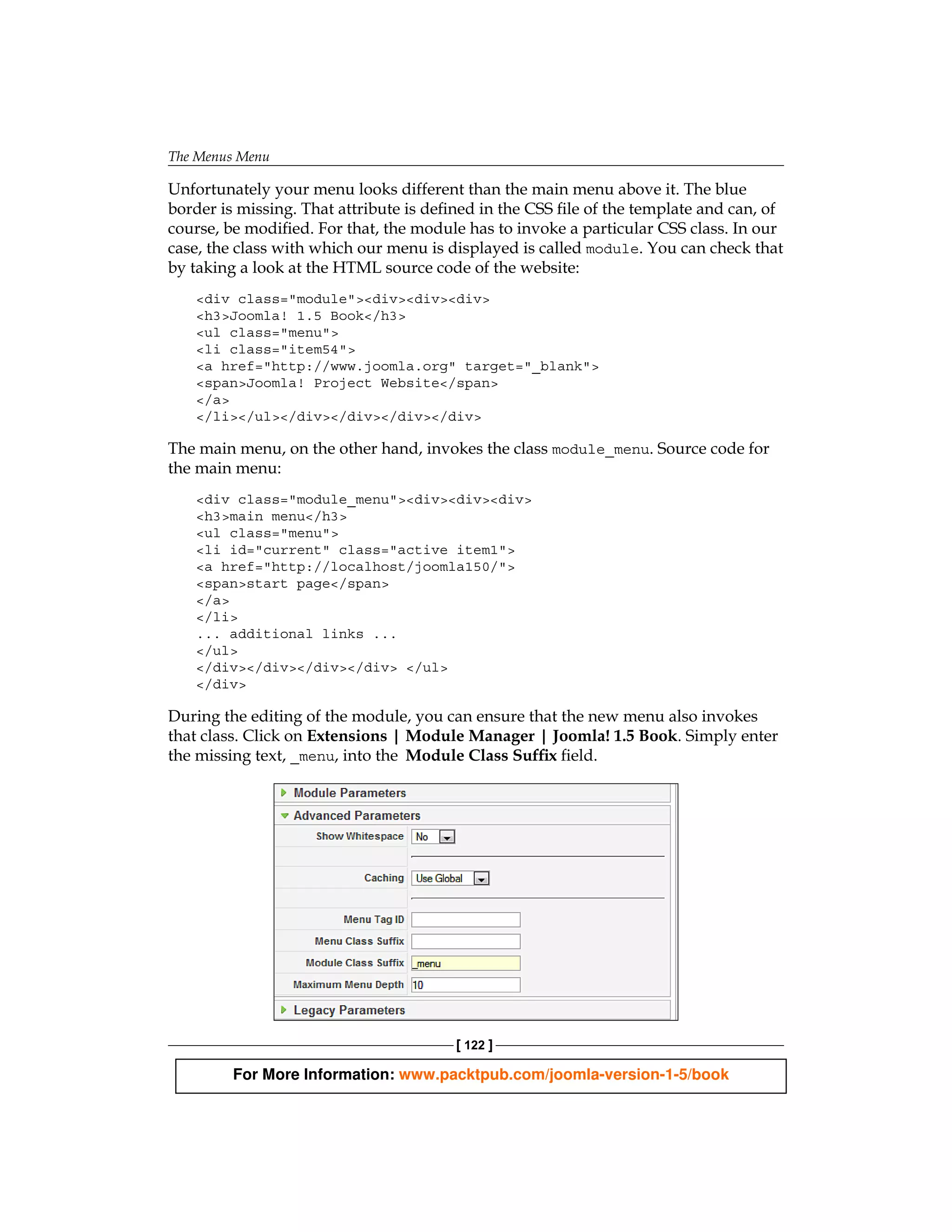 The Menus Menu

Unfortunately your menu looks different than the main menu above it. The blue
border is missing. That attribute is defined in the CSS file of the template and can, of
course, be modified. For that, the module has to invoke a particular CSS class. In our
case, the class with which our menu is displayed is called module. You can check that
by taking a look at the HTML source code of the website:
    <div class="module"><div><div><div>
    <h3>Joomla! 1.5 Book</h3>
    <ul class="menu">
    <li class="item54">
    <a href="http://www.joomla.org" target="_blank">
    <span>Joomla! Project Website</span>
    </a>
    </li></ul></div></div></div></div>

The main menu, on the other hand, invokes the class module_menu. Source code for
the main menu:
    <div class="module_menu"><div><div><div>
    <h3>main menu</h3>
    <ul class="menu">
    <li id="current" class="active item1">
    <a href="http://localhost/joomla150/">
    <span>start page</span>
    </a>
    </li>
    ... additional links ...
    </ul>
    </div></div></div></div> </ul>
    </div>

During the editing of the module, you can ensure that the new menu also invokes
that class. Click on Extensions | Module Manager | Joomla! 1.5 Book. Simply enter
the missing text, _menu, into the Module Class Suffix field.




                                         [ 122 ]

         For More Information: www.packtpub.com/joomla-version-1-5/book
 