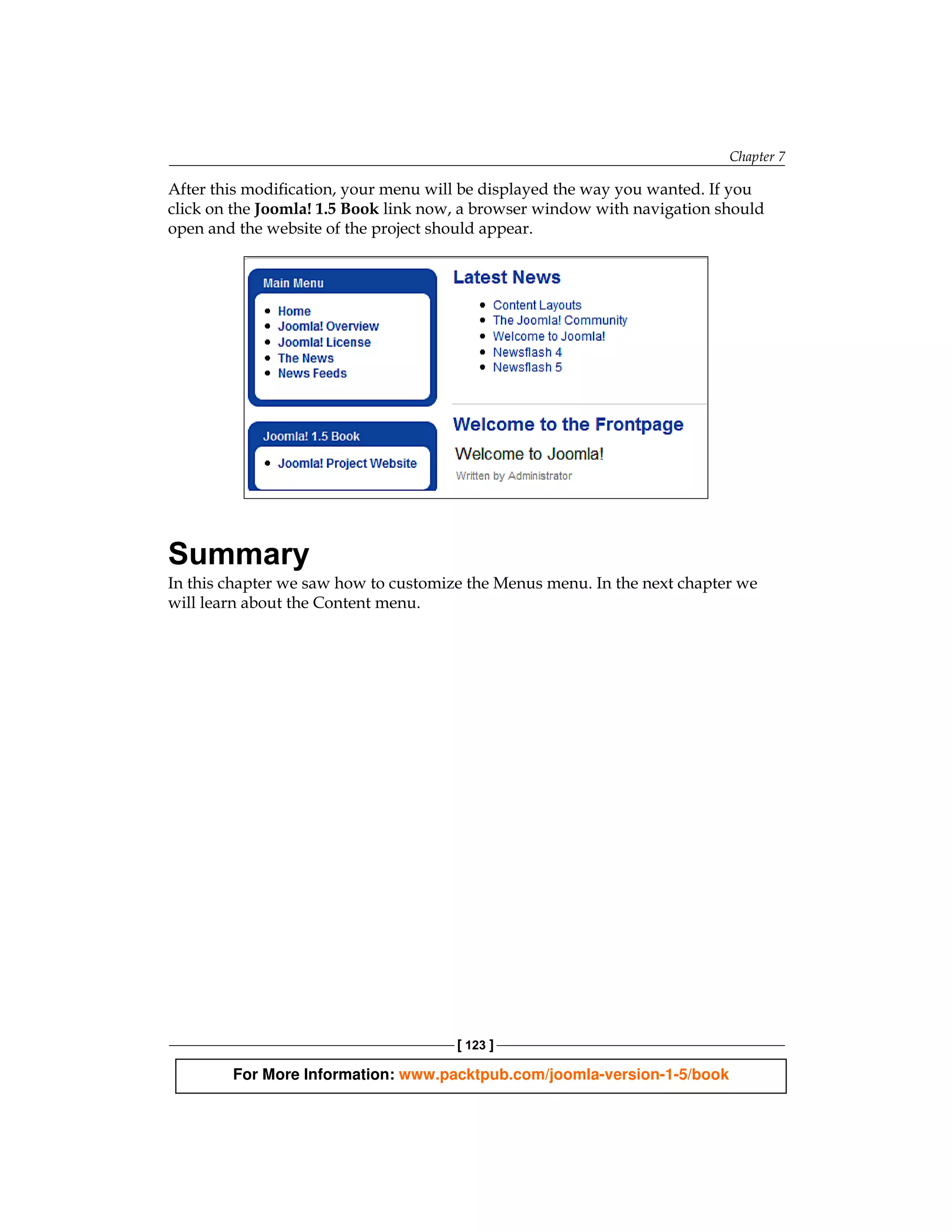 Chapter 7

After this modification, your menu will be displayed the way you wanted. If you
click on the Joomla! 1.5 Book link now, a browser window with navigation should
open and the website of the project should appear.




Summary
In this chapter we saw how to customize the Menus menu. In the next chapter we
will learn about the Content menu.




                                      [ 123 ]

        For More Information: www.packtpub.com/joomla-version-1-5/book
 